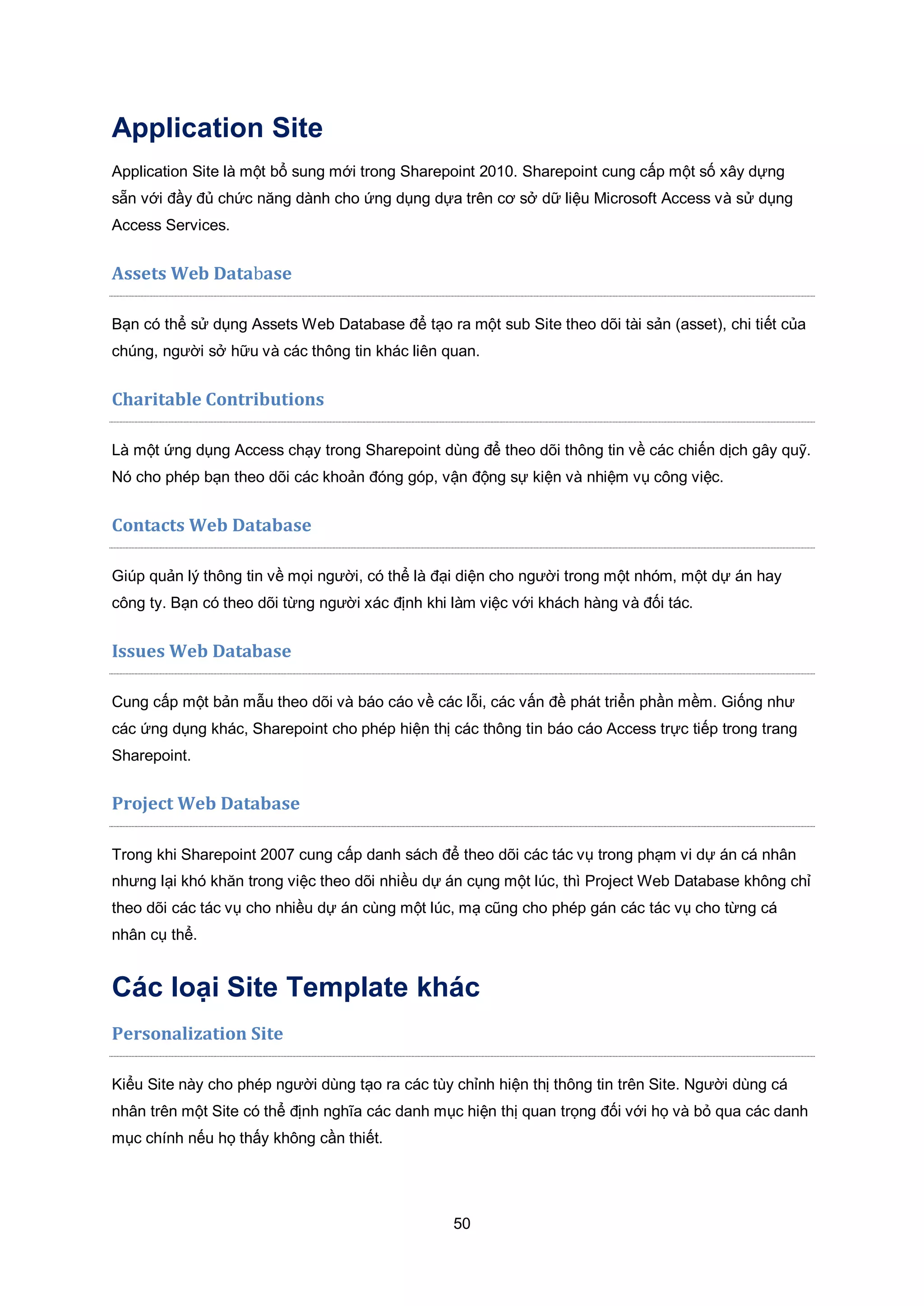 50
Application Site
Application Site là một bổ sung mới trong Sharepoint 2010. Sharepoint cung cấp một số xây dựng
sẵn với đầy đủ chức năng dành cho ứng dụng dựa trên cơ sở dữ liệu Microsoft Access và sử dụng
Access Services.
Assets Web Database
Bạn có thể sử dụng Assets Web Database để tạo ra một sub Site theo dõi tài sản (asset), chi tiết của
chúng, người sở hữu và các thông tin khác liên quan.
Charitable Contributions
Là một ứng dụng Access chạy trong Sharepoint dùng để theo dõi thông tin về các chiến dịch gây quỹ.
Nó cho phép bạn theo dõi các khoản đóng góp, vận động sự kiện và nhiệm vụ công việc.
Contacts Web Database
Giúp quản lý thông tin về mọi người, có thể là đại diện cho người trong một nhóm, một dự án hay
công ty. Bạn có theo dõi từng người xác định khi làm việc với khách hàng và đối tác.
Issues Web Database
Cung cấp một bản mẫu theo dõi và báo cáo về các lỗi, các vấn đề phát triển phần mềm. Giống như
các ứng dụng khác, Sharepoint cho phép hiện thị các thông tin báo cáo Access trực tiếp trong trang
Sharepoint.
Project Web Database
Trong khi Sharepoint 2007 cung cấp danh sách để theo dõi các tác vụ trong phạm vi dự án cá nhân
nhưng lại khó khăn trong việc theo dõi nhiều dự án cụng một lúc, thì Project Web Database không chỉ
theo dõi các tác vụ cho nhiều dự án cùng một lúc, mạ cũng cho phép gán các tác vụ cho từng cá
nhân cụ thể.
Các loại Site Template khác
Personalization Site
Kiểu Site này cho phép người dùng tạo ra các tùy chỉnh hiện thị thông tin trên Site. Người dùng cá
nhân trên một Site có thể định nghĩa các danh mục hiện thị quan trọng đối với họ và bỏ qua các danh
mục chính nếu họ thấy không cần thiết.
 