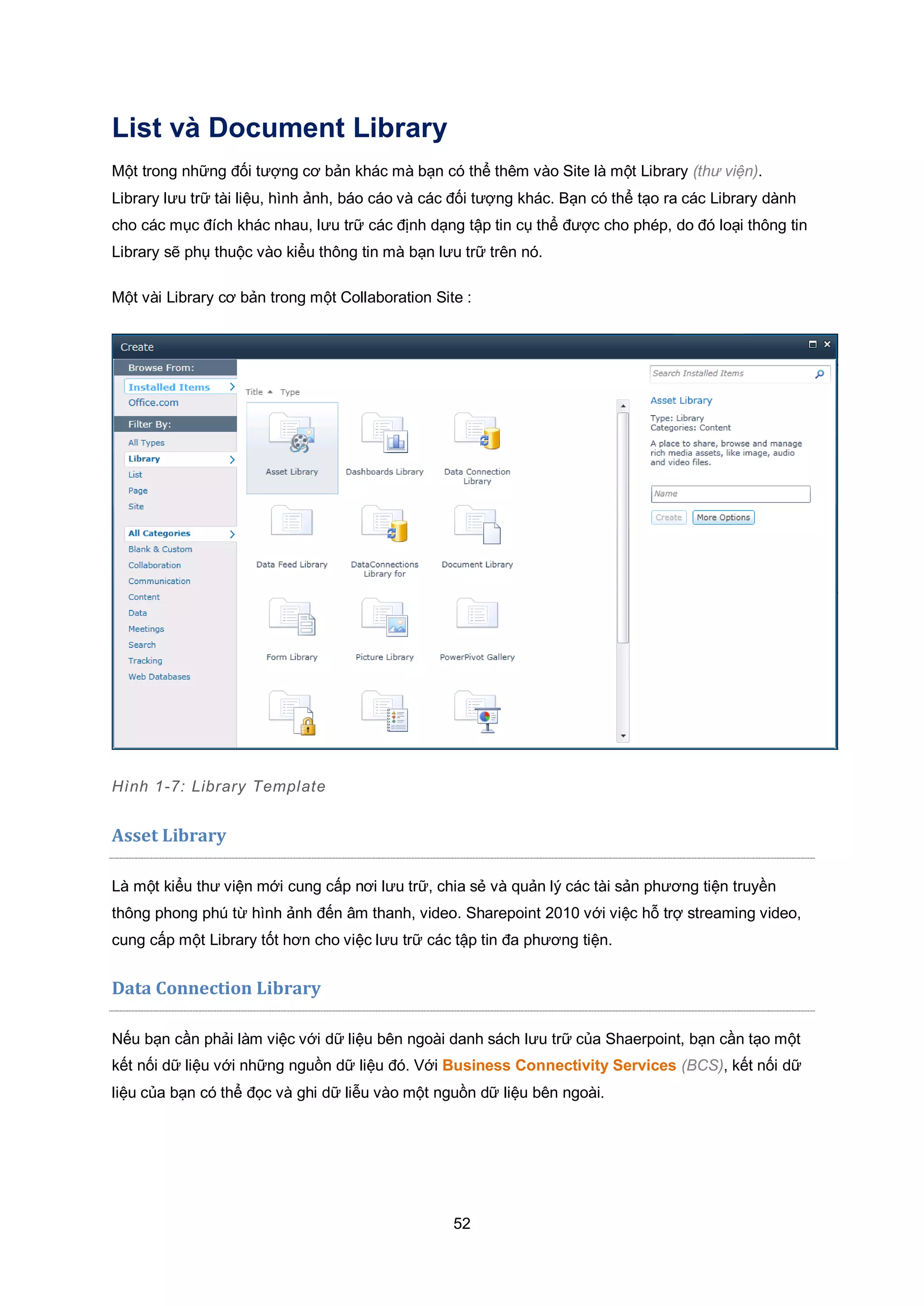 52
List và Document Library
Một trong những đối tượng cơ bản khác mà bạn có thể thêm vào Site là một Library (thư viện).
Library lưu trữ tài liệu, hình ảnh, báo cáo và các đối tượng khác. Bạn có thể tạo ra các Library dành
cho các mục đích khác nhau, lưu trữ các định dạng tập tin cụ thể được cho phép, do đó loại thông tin
Library sẽ phụ thuộc vào kiểu thông tin mà bạn lưu trữ trên nó.
Một vài Library cơ bản trong một Collaboration Site :
Hình 1-7: Library Template
Asset Library
Là một kiểu thư viện mới cung cấp nơi lưu trữ, chia sẻ và quản lý các tài sản phương tiện truyền
thông phong phú từ hình ảnh đến âm thanh, video. Sharepoint 2010 với việc hỗ trợ streaming video,
cung cấp một Library tốt hơn cho việc lưu trữ các tập tin đa phương tiện.
Data Connection Library
Nếu bạn cần phải làm việc với dữ liệu bên ngoài danh sách lưu trữ của Shaerpoint, bạn cần tạo một
kết nối dữ liệu với những nguồn dữ liệu đó. Với Business Connectivity Services (BCS), kết nối dữ
liệu của bạn có thể đọc và ghi dữ liễu vào một nguồn dữ liệu bên ngoài.
 