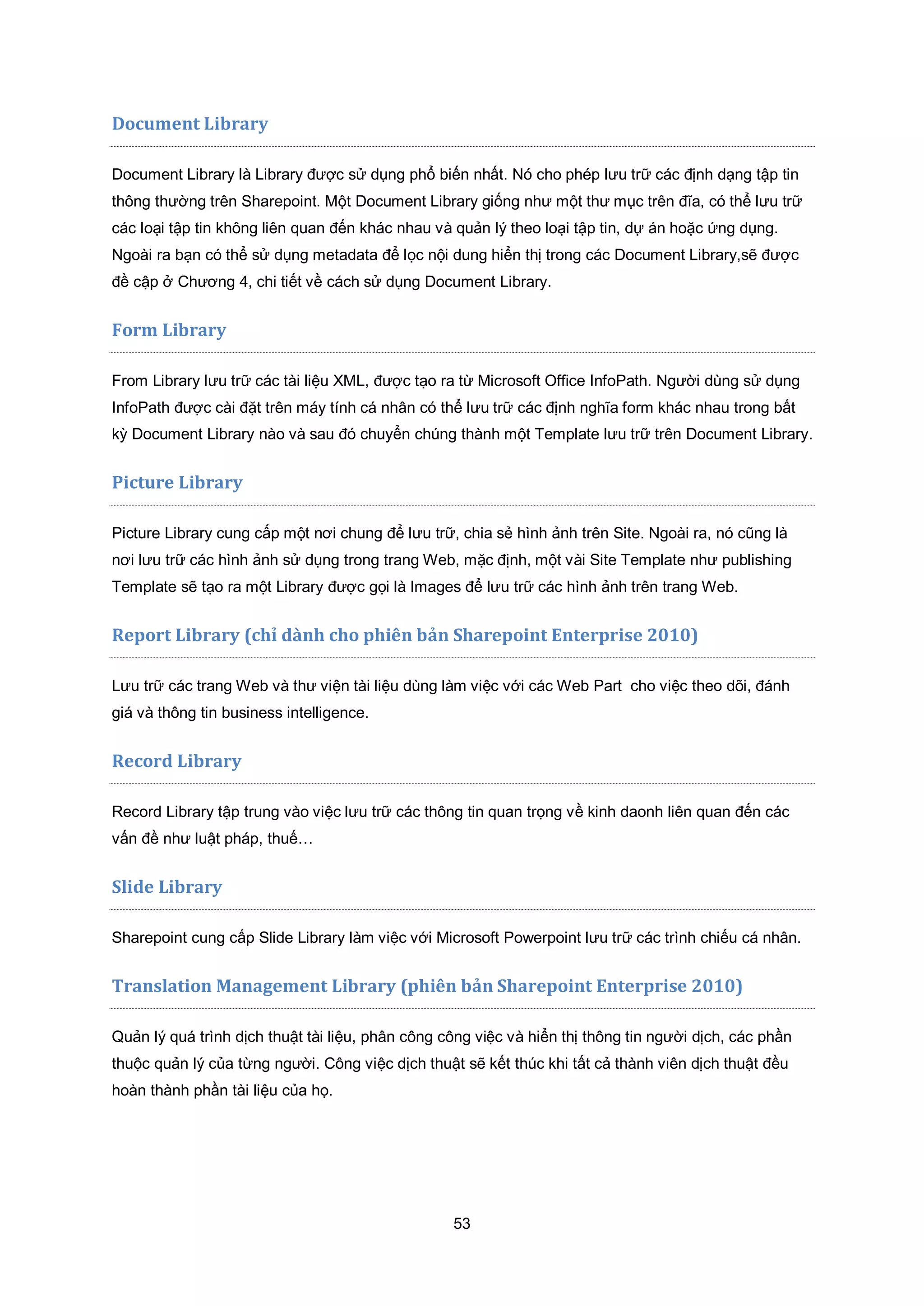 53
Document Library
Document Library là Library được sử dụng phổ biến nhất. Nó cho phép lưu trữ các định dạng tập tin
thông thường trên Sharepoint. Một Document Library giống như một thư mục trên đĩa, có thể lưu trữ
các loại tập tin không liên quan đến khác nhau và quản lý theo loại tập tin, dự án hoặc ứng dụng.
Ngoài ra bạn có thể sử dụng metadata để lọc nội dung hiển thị trong các Document Library,sẽ được
đề cập ở Chương 4, chi tiết về cách sử dụng Document Library.
Form Library
From Library lưu trữ các tài liệu XML, được tạo ra từ Microsoft Office InfoPath. Người dùng sử dụng
InfoPath được cài đặt trên máy tính cá nhân có thể lưu trữ các định nghĩa form khác nhau trong bất
kỳ Document Library nào và sau đó chuyển chúng thành một Template lưu trữ trên Document Library.
Picture Library
Picture Library cung cấp một nơi chung để lưu trữ, chia sẻ hình ảnh trên Site. Ngoài ra, nó cũng là
nơi lưu trữ các hình ảnh sử dụng trong trang Web, mặc định, một vài Site Template như publishing
Template sẽ tạo ra một Library được gọi là Images để lưu trữ các hình ảnh trên trang Web.
Report Library (chỉ dành cho phiên bản Sharepoint Enterprise 2010)
Lưu trữ các trang Web và thư viện tài liệu dùng làm việc với các Web Part cho việc theo dõi, đánh
giá và thông tin business intelligence.
Record Library
Record Library tập trung vào việc lưu trữ các thông tin quan trọng về kinh daonh liên quan đến các
vấn đề như luật pháp, thuế…
Slide Library
Sharepoint cung cấp Slide Library làm việc với Microsoft Powerpoint lưu trữ các trình chiếu cá nhân.
Translation Management Library (phiên bản Sharepoint Enterprise 2010)
Quản lý quá trình dịch thuật tài liệu, phân công công việc và hiển thị thông tin người dịch, các phần
thuộc quản lý của từng người. Công việc dịch thuật sẽ kết thúc khi tất cả thành viên dịch thuật đều
hoàn thành phần tài liệu của họ.
 