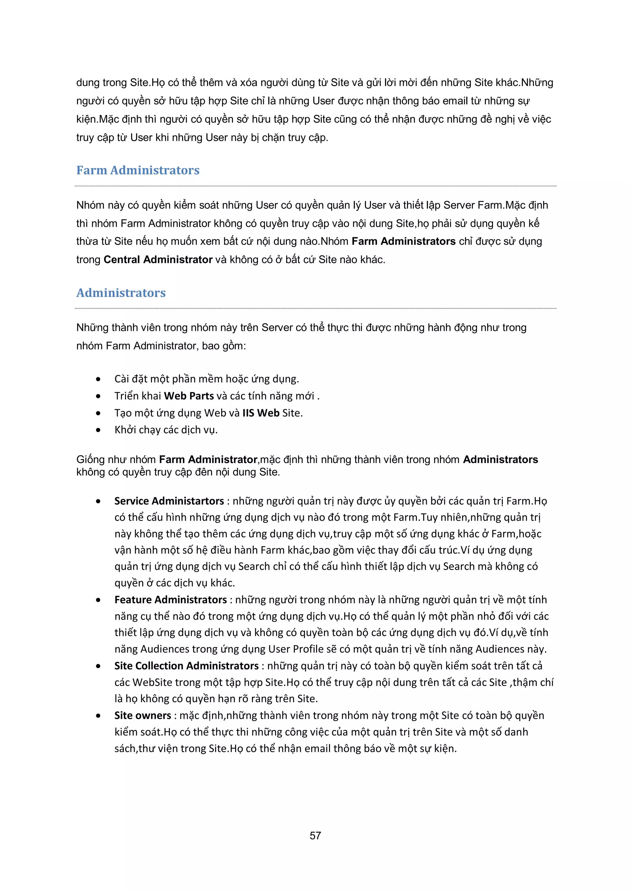 57
dung trong Site.Họ có thể thêm và xóa người dùng từ Site và gửi lời mời đến những Site khác.Những
người có quyền sở hữu tập hợp Site chỉ là những User được nhận thông báo email từ những sự
kiện.Mặc định thì người có quyền sở hữu tập hợp Site cũng có thể nhận được những đề nghị về việc
truy cập từ User khi những User này bị chặn truy cập.
Farm Administrators
Nhóm này có quyền kiểm soát những User có quyền quản lý User và thiết lập Server Farm.Mặc định
thì nhóm Farm Administrator không có quyền truy cập vào nội dung Site,họ phải sử dụng quyền kế
thừa từ Site nếu họ muốn xem bất cứ nội dung nào.Nhóm Farm Administrators chỉ được sử dụng
trong Central Administrator và không có ở bất cứ Site nào khác.
Administrators
Những thành viên trong nhóm này trên Server có thể thực thi được những hành động như trong
nhóm Farm Administrator, bao gồm:
 Cài đặt một phần mềm hoặc ứng dụng.
 Triển khai Web Parts và các tính năng mới .
 Tạo một ứng dụng Web và IIS Web Site.
 Khởi chạy các dịch vụ.
Giống như nhóm Farm Administrator,mặc định thì những thành viên trong nhóm Administrators
không có quyền truy cập đên nội dung Site.
 Service Administartors : những người quản trị này được ủy quyền bởi các quản trị Farm.Họ
có thể cấu hình những ứng dụng dịch vụ nào đó trong một Farm.Tuy nhiên,những quản trị
này không thể tạo thêm các ứng dụng dịch vụ,truy cập một số ứng dụng khác ở Farm,hoặc
vận hành một số hệ điều hành Farm khác,bao gồm việc thay đổi cấu trúc.Ví dụ ứng dụng
quản trị ứng dụng dịch vụ Search chỉ có thể cấu hình thiết lập dịch vụ Search mà không có
quyền ở các dịch vụ khác.
 Feature Administrators : những người trong nhóm này là những người quản trị về một tính
năng cụ thể nào đó trong một ứng dụng dịch vụ.Họ có thể quản lý một phần nhỏ đối với các
thiết lập ứng dụng dịch vụ và không có quyền toàn bộ các ứng dụng dịch vụ đó.Ví dụ,về tính
năng Audiences trong ứng dụng User Profile sẽ có một quản trị về tính năng Audiences này.
 Site Collection Administrators : những quản trị này có toàn bộ quyền kiểm soát trên tất cả
các WebSite trong một tập hợp Site.Họ có thể truy cập nội dung trên tất cả các Site ,thậm chí
là họ không có quyền hạn rõ ràng trên Site.
 Site owners : mặc định,những thành viên trong nhóm này trong một Site có toàn bộ quyền
kiểm soát.Họ có thể thực thi những công việc của một quản trị trên Site và một số danh
sách,thư viện trong Site.Họ có thể nhận email thông báo về một sự kiện.
 