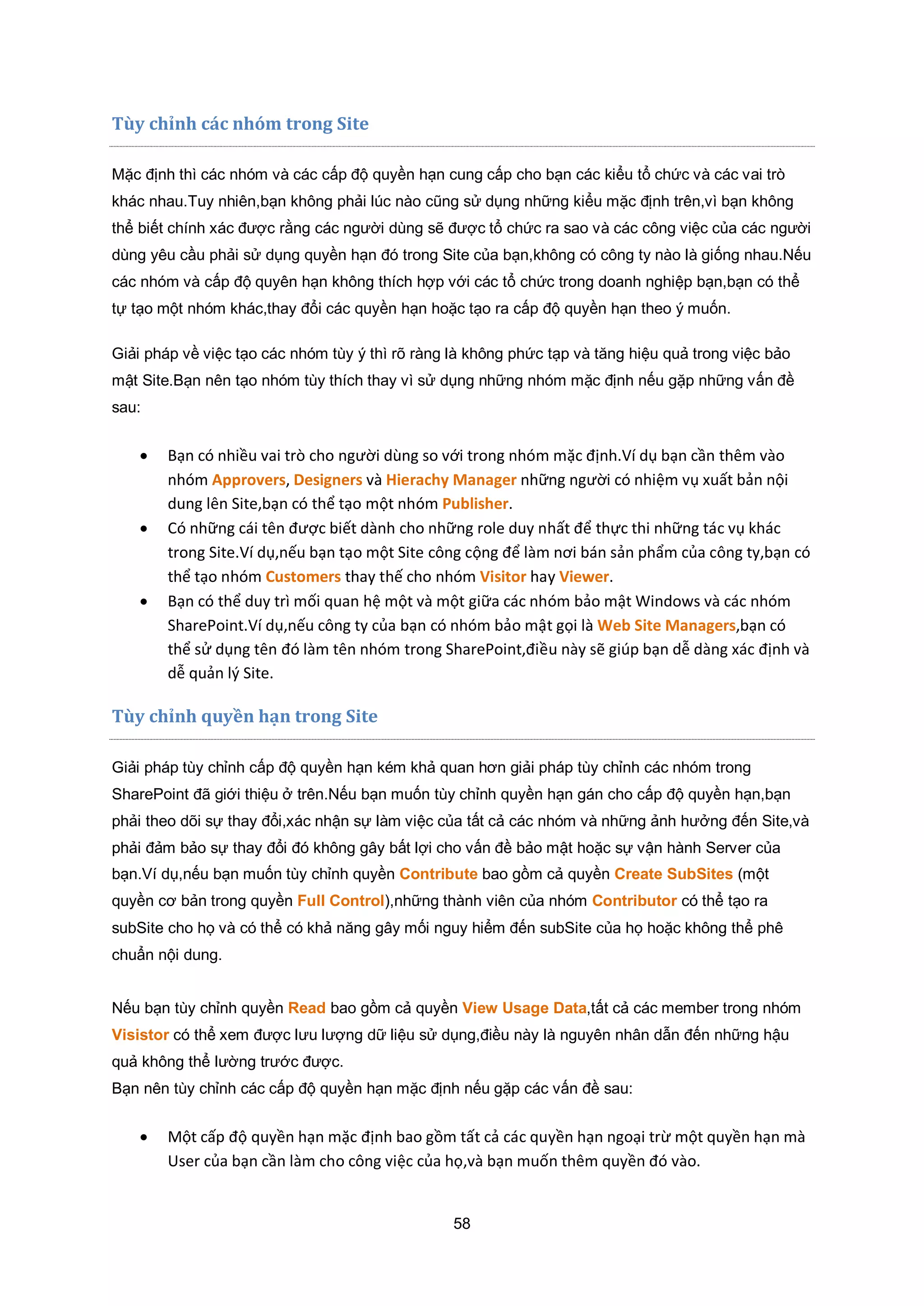 58
Tùy chỉnh c|c nhóm trong Site
Mặc định thì các nhóm và các cấp độ quyền hạn cung cấp cho bạn các kiểu tổ chức và các vai trò
khác nhau.Tuy nhiên,bạn không phải lúc nào cũng sử dụng những kiểu mặc định trên,vì bạn không
thể biết chính xác được rằng các người dùng sẽ được tổ chức ra sao và các công việc của các người
dùng yêu cầu phải sử dụng quyền hạn đó trong Site của bạn,không có công ty nào là giống nhau.Nếu
các nhóm và cấp độ quyên hạn không thích hợp với các tổ chức trong doanh nghiệp bạn,bạn có thể
tự tạo một nhóm khác,thay đổi các quyền hạn hoặc tạo ra cấp độ quyền hạn theo ý muốn.
Giải pháp về việc tạo các nhóm tùy ý thì rõ ràng là không phức tạp và tăng hiệu quả trong việc bảo
mật Site.Bạn nên tạo nhóm tùy thích thay vì sử dụng những nhóm mặc định nếu gặp những vấn đề
sau:
 Bạn có nhiều vai trò cho người dùng so với trong nhóm mặc định.Ví dụ bạn cần thêm vào
nhóm Approvers, Designers và Hierachy Manager những người có nhiệm vụ xuất bản nội
dung lên Site,bạn có thể tạo một nhóm Publisher.
 Có những cái tên được biết dành cho những role duy nhất để thực thi những tác vụ khác
trong Site.Ví dụ,nếu bạn tạo một Site công cộng để làm nơi bán sản phẩm của công ty,bạn có
thể tạo nhóm Customers thay thế cho nhóm Visitor hay Viewer.
 Bạn có thể duy trì mối quan hệ một và một giữa các nhóm bảo mật Windows và các nhóm
SharePoint.Ví dụ,nếu công ty của bạn có nhóm bảo mật gọi là Web Site Managers,bạn có
thể sử dụng tên đó làm tên nhóm trong SharePoint,điều này sẽ giúp bạn dễ dàng xác định và
dễ quản lý Site.
Tùy chỉnh quyền hạn trong Site
Giải pháp tùy chỉnh cấp độ quyền hạn kém khả quan hơn giải pháp tùy chỉnh các nhóm trong
SharePoint đã giới thiệu ở trên.Nếu bạn muốn tùy chỉnh quyền hạn gán cho cấp độ quyền hạn,bạn
phải theo dõi sự thay đổi,xác nhận sự làm việc của tất cả các nhóm và những ảnh hưởng đến Site,và
phải đảm bảo sự thay đổi đó không gây bất lợi cho vấn đề bảo mật hoặc sự vận hành Server của
bạn.Ví dụ,nếu bạn muốn tùy chỉnh quyền Contribute bao gồm cả quyền Create SubSites (một
quyền cơ bản trong quyền Full Control),những thành viên của nhóm Contributor có thể tạo ra
subSite cho họ và có thể có khả năng gây mối nguy hiểm đến subSite của họ hoặc không thể phê
chuẩn nội dung.
Nếu bạn tùy chỉnh quyền Read bao gồm cả quyền View Usage Data,tất cả các member trong nhóm
Visistor có thể xem được lưu lượng dữ liệu sử dụng,điều này là nguyên nhân dẫn đến những hậu
quả không thể lường trước được.
Bạn nên tùy chỉnh các cấp độ quyền hạn mặc định nếu gặp các vấn đề sau:
 Một cấp độ quyền hạn mặc định bao gồm tất cả các quyền hạn ngoại trừ một quyền hạn mà
User của bạn cần làm cho công việc của họ,và bạn muốn thêm quyền đó vào.
 