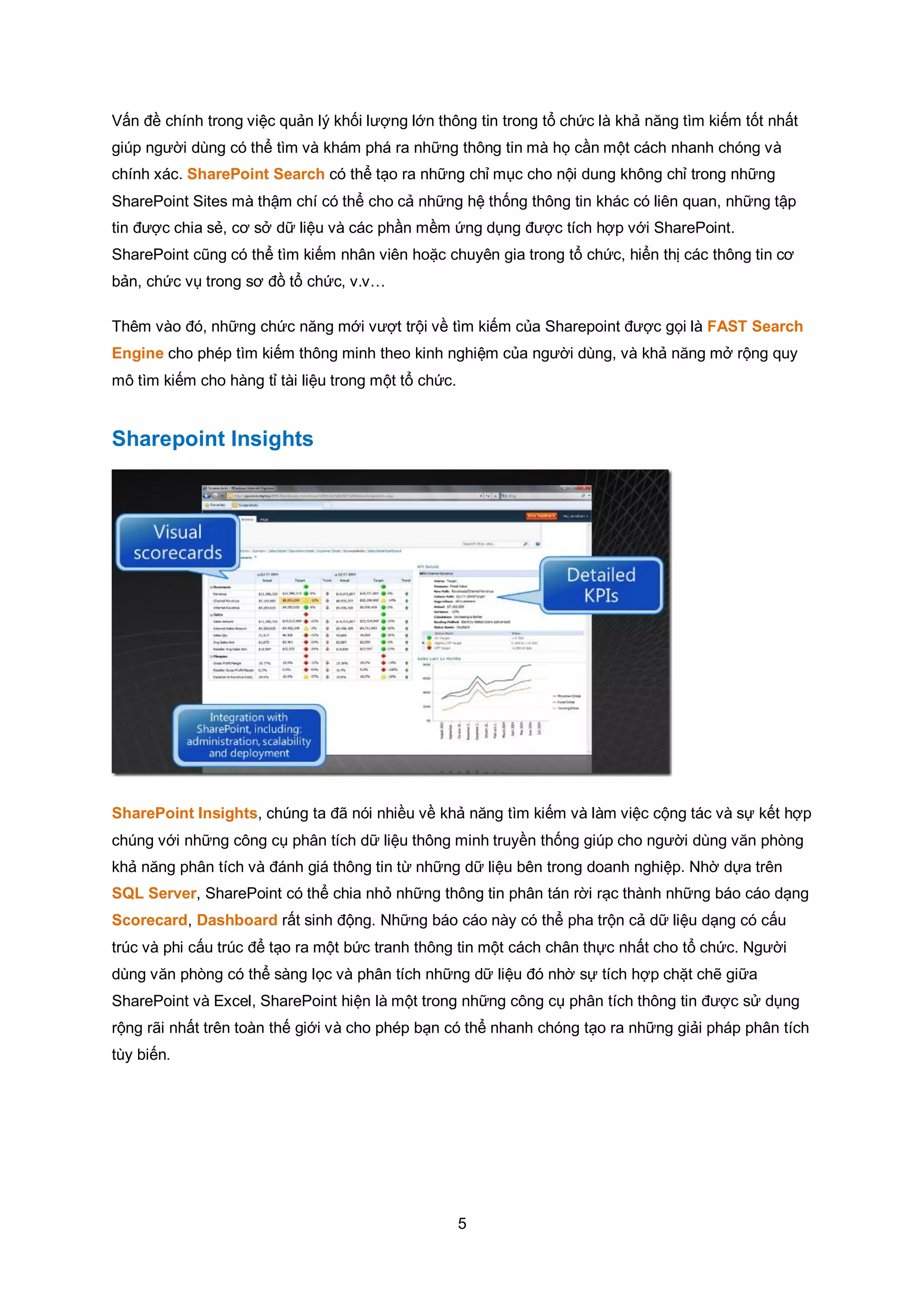 5
Vấn đề chính trong việc quản lý khối lượng lớn thông tin trong tổ chức là khả năng tìm kiếm tốt nhất
giúp người dùng có thể tìm và khám phá ra những thông tin mà họ cần một cách nhanh chóng và
chính xác. SharePoint Search có thể tạo ra những chỉ mục cho nội dung không chỉ trong những
SharePoint Sites mà thậm chí có thể cho cả những hệ thống thông tin khác có liên quan, những tập
tin được chia sẻ, cơ sở dữ liệu và các phần mềm ứng dụng được tích hợp với SharePoint.
SharePoint cũng có thể tìm kiếm nhân viên hoặc chuyên gia trong tổ chức, hiển thị các thông tin cơ
bản, chức vụ trong sơ đồ tổ chức, v.v…
Thêm vào đó, những chức năng mới vượt trội về tìm kiếm của Sharepoint được gọi là FAST Search
Engine cho phép tìm kiếm thông minh theo kinh nghiệm của người dùng, và khả năng mở rộng quy
mô tìm kiếm cho hàng tỉ tài liệu trong một tổ chức.
Sharepoint Insights
SharePoint Insights, chúng ta đã nói nhiều về khả năng tìm kiếm và làm việc cộng tác và sự kết hợp
chúng với những công cụ phân tích dữ liệu thông minh truyền thống giúp cho người dùng văn phòng
khả năng phân tích và đánh giá thông tin từ những dữ liệu bên trong doanh nghiệp. Nhờ dựa trên
SQL Server, SharePoint có thể chia nhỏ những thông tin phân tán rời rạc thành những báo cáo dạng
Scorecard, Dashboard rất sinh động. Những báo cáo này có thể pha trộn cả dữ liệu dạng có cấu
trúc và phi cấu trúc để tạo ra một bức tranh thông tin một cách chân thực nhất cho tổ chức. Người
dùng văn phòng có thể sàng lọc và phân tích những dữ liệu đó nhờ sự tích hợp chặt chẽ giữa
SharePoint và Excel, SharePoint hiện là một trong những công cụ phân tích thông tin được sử dụng
rộng rãi nhất trên toàn thế giới và cho phép bạn có thể nhanh chóng tạo ra những giải pháp phân tích
tùy biến.
 