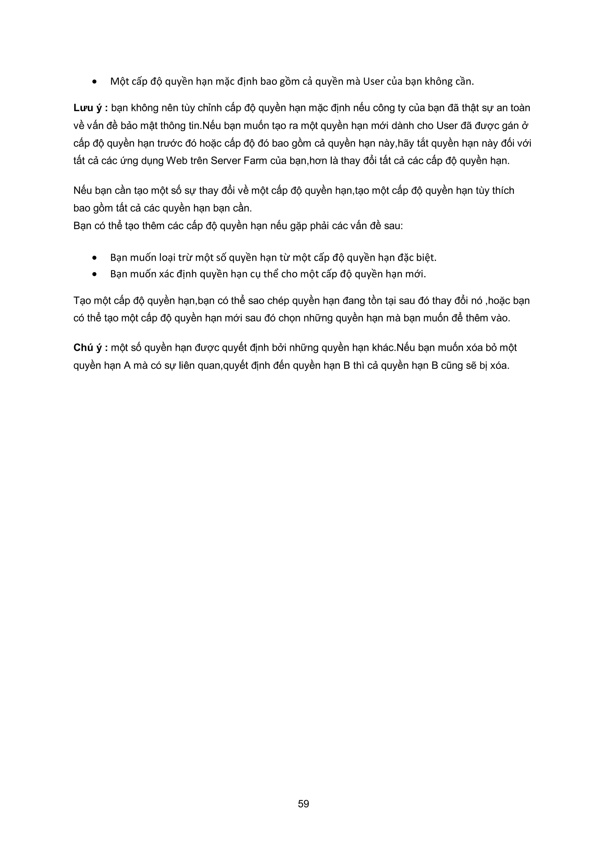 59
 Một cấp độ quyền hạn mặc định bao gồm cả quyền mà User của bạn không cần.
Lưu ý : bạn không nên tùy chỉnh cấp độ quyền hạn mặc định nếu công ty của bạn đã thật sự an toàn
về vấn đề bảo mật thông tin.Nếu bạn muốn tạo ra một quyền hạn mới dành cho User đã được gán ở
cấp độ quyền hạn trước đó hoặc cấp độ đó bao gồm cả quyền hạn này,hãy tắt quyền hạn này đối với
tất cả các ứng dụng Web trên Server Farm của bạn,hơn là thay đổi tất cả các cấp độ quyền hạn.
Nếu bạn cần tạo một số sự thay đổi về một cấp độ quyền hạn,tạo một cấp độ quyền hạn tùy thích
bao gồm tất cả các quyền hạn bạn cần.
Bạn có thể tạo thêm các cấp độ quyền hạn nếu gặp phải các vấn đề sau:
 Bạn muốn loại trừ một số quyền hạn từ một cấp độ quyền hạn đặc biệt.
 Bạn muốn xác định quyền hạn cụ thể cho một cấp độ quyền hạn mới.
Tạo một cấp độ quyền hạn,bạn có thể sao chép quyền hạn đang tồn tại sau đó thay đổi nó ,hoặc bạn
có thể tạo một cấp độ quyền hạn mới sau đó chọn những quyền hạn mà bạn muốn để thêm vào.
Chú ý : một số quyền hạn được quyết định bởi những quyền hạn khác.Nếu bạn muốn xóa bỏ một
quyền hạn A mà có sự liên quan,quyết định đến quyền hạn B thì cả quyền hạn B cũng sẽ bị xóa.
 