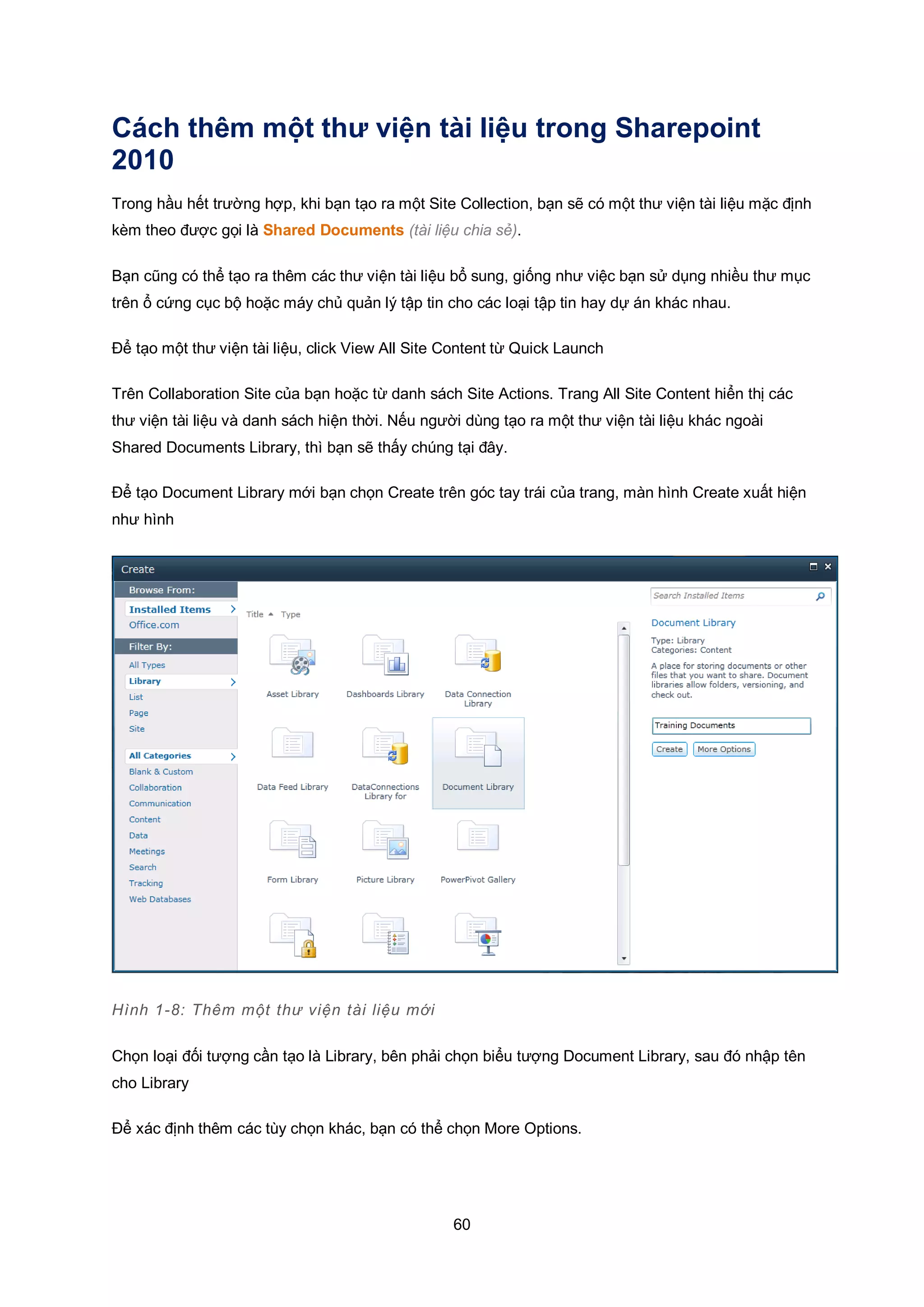 60
Cách thêm một thư viện tài liệu trong Sharepoint
2010
Trong hầu hết trường hợp, khi bạn tạo ra một Site Collection, bạn sẽ có một thư viện tài liệu mặc định
kèm theo được gọi là Shared Documents (tài liệu chia sẻ).
Bạn cũng có thể tạo ra thêm các thư viện tài liệu bổ sung, giống như việc bạn sử dụng nhiều thư mục
trên ổ cứng cục bộ hoặc máy chủ quản lý tập tin cho các loại tập tin hay dự án khác nhau.
Để tạo một thư viện tài liệu, click View All Site Content từ Quick Launch
Trên Collaboration Site của bạn hoặc từ danh sách Site Actions. Trang All Site Content hiển thị các
thư viện tài liệu và danh sách hiện thời. Nếu người dùng tạo ra một thư viện tài liệu khác ngoài
Shared Documents Library, thì bạn sẽ thấy chúng tại đây.
Để tạo Document Library mới bạn chọn Create trên góc tay trái của trang, màn hình Create xuất hiện
như hình
Hình 1-8: Thêm một thư viện tài liệu mới
Chọn loại đối tượng cần tạo là Library, bên phải chọn biểu tượng Document Library, sau đó nhập tên
cho Library
Để xác định thêm các tùy chọn khác, bạn có thể chọn More Options.
 