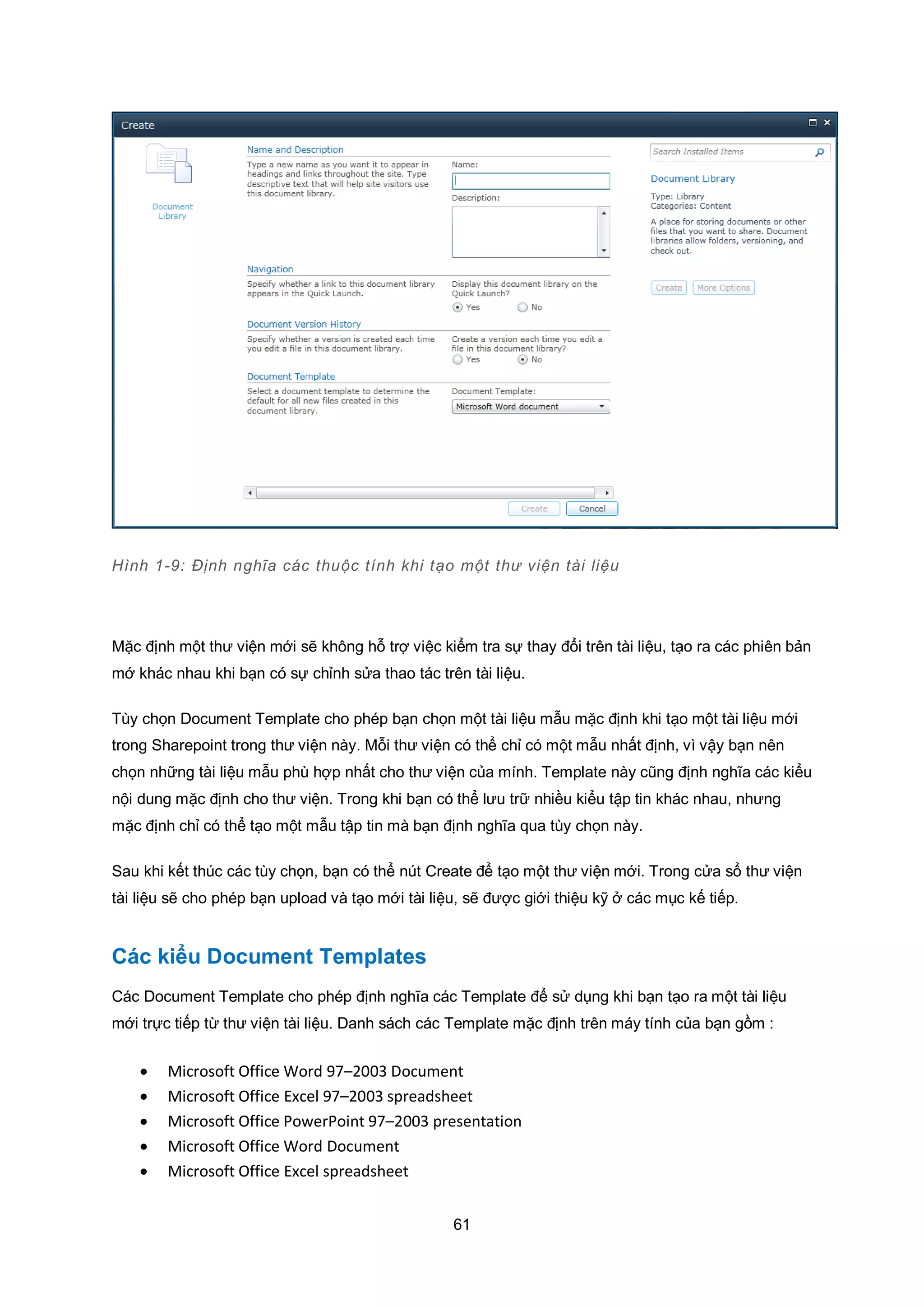 61
Hình 1-9: Định nghĩa các thuộc tính khi tạo một thư viện tài liệu
Mặc định một thư viện mới sẽ không hỗ trợ việc kiểm tra sự thay đổi trên tài liệu, tạo ra các phiên bản
mớ khác nhau khi bạn có sự chỉnh sửa thao tác trên tài liệu.
Tùy chọn Document Template cho phép bạn chọn một tài liệu mẫu mặc định khi tạo một tài liệu mới
trong Sharepoint trong thư viện này. Mỗi thư viện có thể chỉ có một mẫu nhất định, vì vậy bạn nên
chọn những tài liệu mẫu phù hợp nhất cho thư viện của mính. Template này cũng định nghĩa các kiểu
nội dung mặc định cho thư viện. Trong khi bạn có thể lưu trữ nhiều kiểu tập tin khác nhau, nhưng
mặc định chỉ có thể tạo một mẫu tập tin mà bạn định nghĩa qua tùy chọn này.
Sau khi kết thúc các tùy chọn, bạn có thể nút Create để tạo một thư viện mới. Trong cửa sổ thư viện
tài liệu sẽ cho phép bạn upload và tạo mới tài liệu, sẽ được giới thiệu kỹ ở các mục kế tiếp.
Các kiểu Document Templates
Các Document Template cho phép định nghĩa các Template để sử dụng khi bạn tạo ra một tài liệu
mới trực tiếp từ thư viện tài liệu. Danh sách các Template mặc định trên máy tính của bạn gồm :
 Microsoft Office Word 97–2003 Document
 Microsoft Office Excel 97–2003 spreadsheet
 Microsoft Office PowerPoint 97–2003 presentation
 Microsoft Office Word Document
 Microsoft Office Excel spreadsheet
 