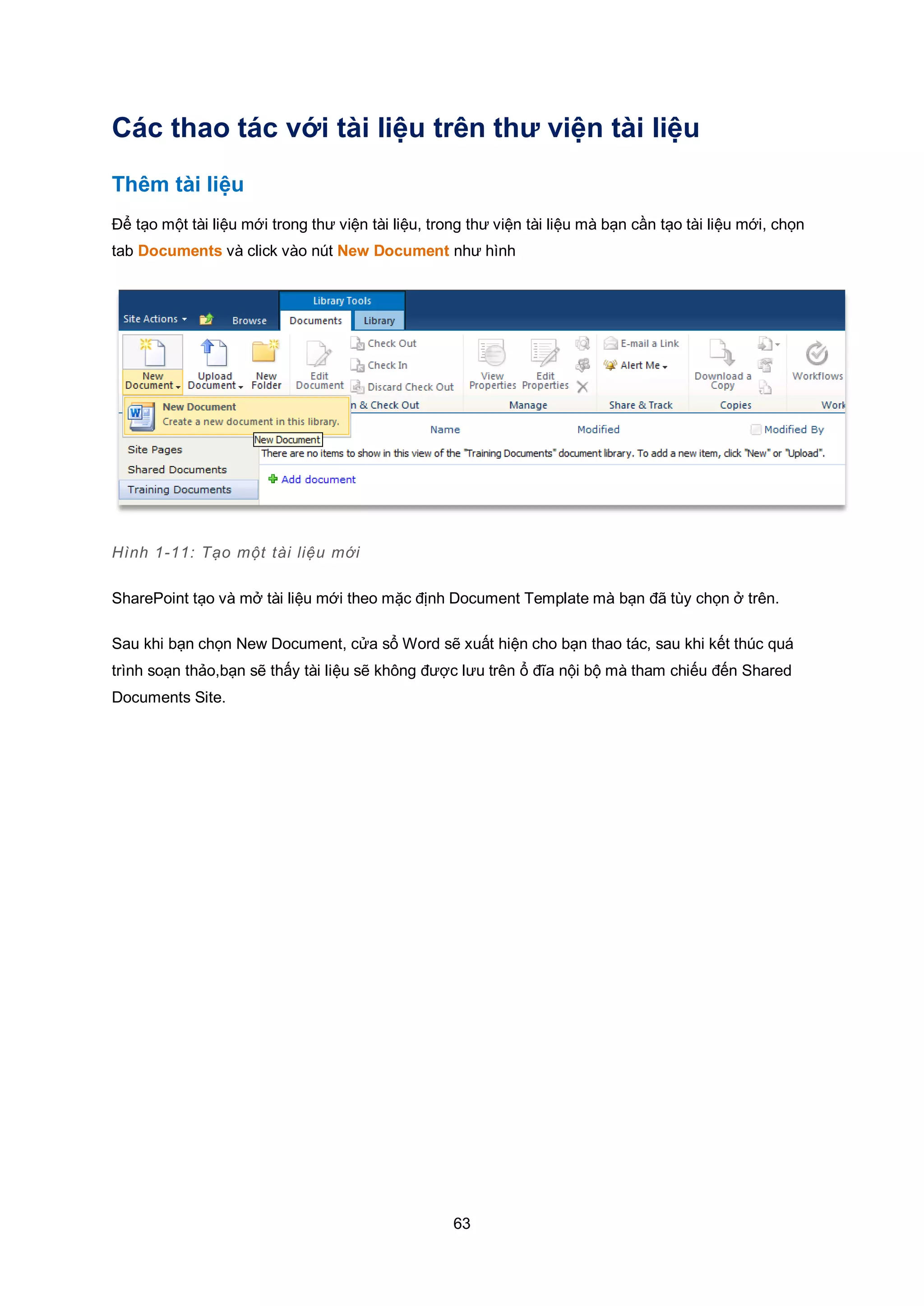 63
Các thao tác với tài liệu trên thư viện tài liệu
Thêm tài liệu
Để tạo một tài liệu mới trong thư viện tài liệu, trong thư viện tài liệu mà bạn cần tạo tài liệu mới, chọn
tab Documents và click vào nút New Document như hình
Hình 1-11: Tạo một tài liệu mới
SharePoint tạo và mở tài liệu mới theo mặc định Document Template mà bạn đã tùy chọn ở trên.
Sau khi bạn chọn New Document, cửa sổ Word sẽ xuất hiện cho bạn thao tác, sau khi kết thúc quá
trình soạn thảo,bạn sẽ thấy tài liệu sẽ không được lưu trên ổ đĩa nội bộ mà tham chiếu đến Shared
Documents Site.
 