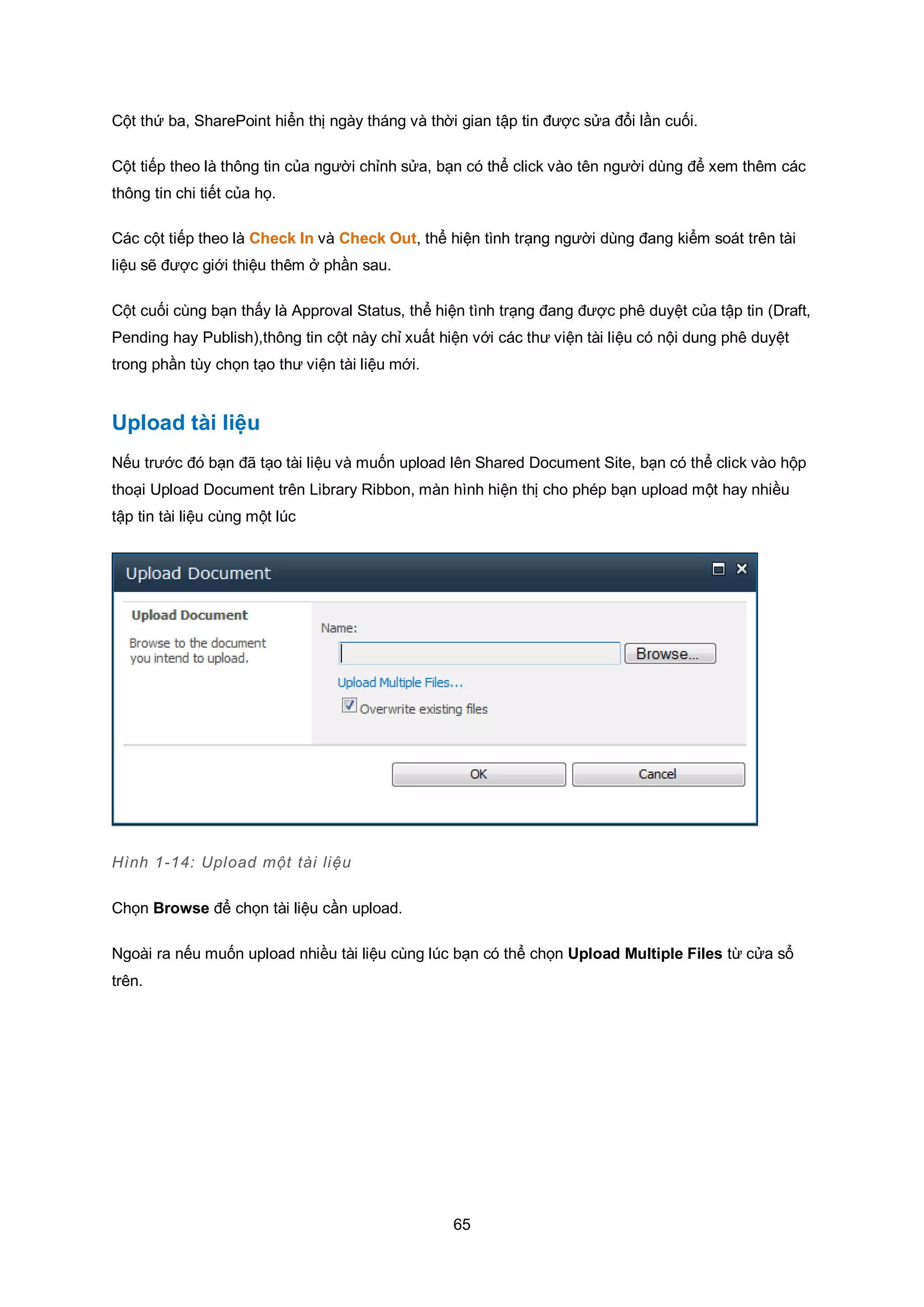 65
Cột thứ ba, SharePoint hiển thị ngày tháng và thời gian tập tin được sửa đổi lần cuối.
Cột tiếp theo là thông tin của người chỉnh sửa, bạn có thể click vào tên người dùng để xem thêm các
thông tin chi tiết của họ.
Các cột tiếp theo là Check In và Check Out, thể hiện tình trạng người dùng đang kiểm soát trên tài
liệu sẽ được giới thiệu thêm ở phần sau.
Cột cuối cùng bạn thấy là Approval Status, thể hiện tình trạng đang được phê duyệt của tập tin (Draft,
Pending hay Publish),thông tin cột này chỉ xuất hiện với các thư viện tài liệu có nội dung phê duyệt
trong phần tùy chọn tạo thư viện tài liệu mới.
Upload tài liệu
Nếu trước đó bạn đã tạo tài liệu và muốn upload lên Shared Document Site, bạn có thể click vào hộp
thoại Upload Document trên Library Ribbon, màn hình hiện thị cho phép bạn upload một hay nhiều
tập tin tài liệu cùng một lúc
Hình 1-14: Upload một tài liệu
Chọn Browse để chọn tài liệu cần upload.
Ngoài ra nếu muốn upload nhiều tài liệu cùng lúc bạn có thể chọn Upload Multiple Files từ cửa sổ
trên.
 