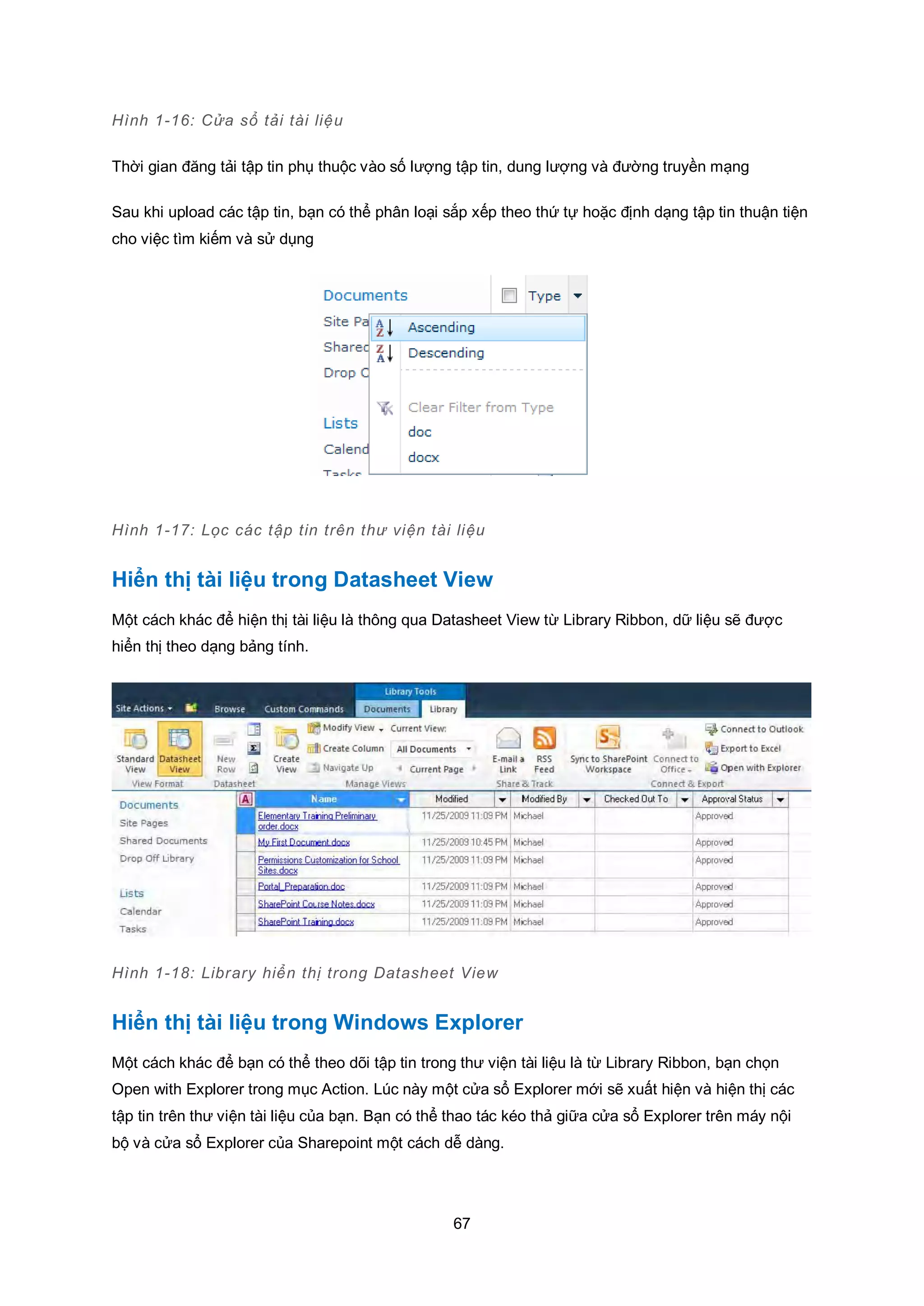 67
Hình 1-16: Cửa sổ tải tài liệu
Thời gian đăng tải tập tin phụ thuộc vào số lượng tập tin, dung lượng và đường truyền mạng
Sau khi upload các tập tin, bạn có thể phân loại sắp xếp theo thứ tự hoặc định dạng tập tin thuận tiện
cho việc tìm kiếm và sử dụng
Hình 1-17: Lọc các tập tin trên thư viện tài liệu
Hiển thị tài liệu trong Datasheet View
Một cách khác để hiện thị tài liệu là thông qua Datasheet View từ Library Ribbon, dữ liệu sẽ được
hiển thị theo dạng bảng tính.
Hình 1-18: Library hiển thị trong Datasheet View
Hiển thị tài liệu trong Windows Explorer
Một cách khác để bạn có thể theo dõi tập tin trong thư viện tài liệu là từ Library Ribbon, bạn chọn
Open with Explorer trong mục Action. Lúc này một cửa sổ Explorer mới sẽ xuất hiện và hiện thị các
tập tin trên thư viện tài liệu của bạn. Bạn có thể thao tác kéo thả giữa cửa sổ Explorer trên máy nội
bộ và cửa sổ Explorer của Sharepoint một cách dễ dàng.
 