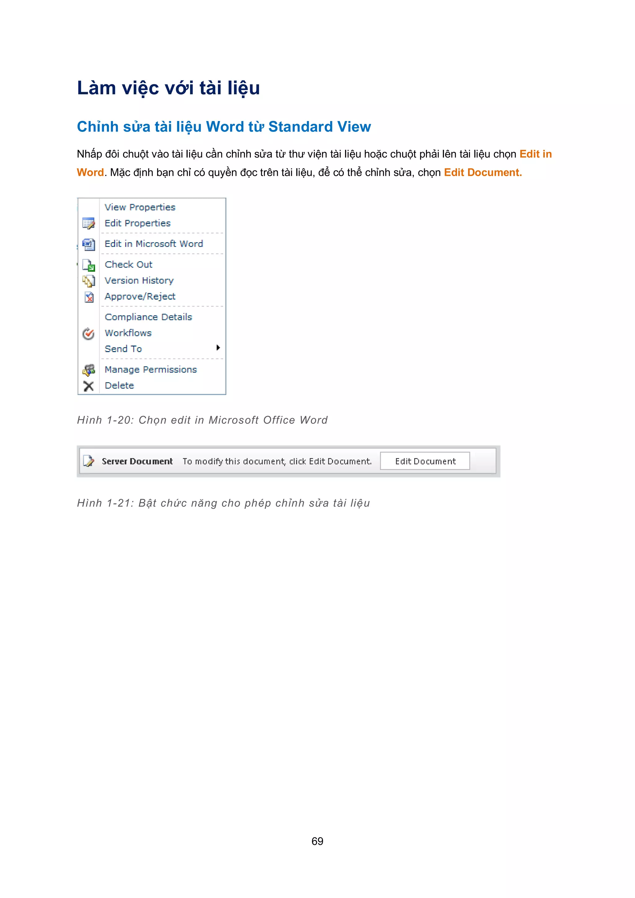 69
Làm việc với tài liệu
Chỉnh sửa tài liệu Word từ Standard View
Nhấp đôi chuột vào tài liệu cần chỉnh sửa từ thư viện tài liệu hoặc chuột phải lên tài liệu chọn Edit in
Word. Mặc định bạn chỉ có quyền đọc trên tài liệu, để có thể chỉnh sửa, chọn Edit Document.
Hình 1-20: Chọn edit in Microsoft Office Word
Hình 1-21: Bật chức năng cho phép chỉnh sửa tài liệu
 