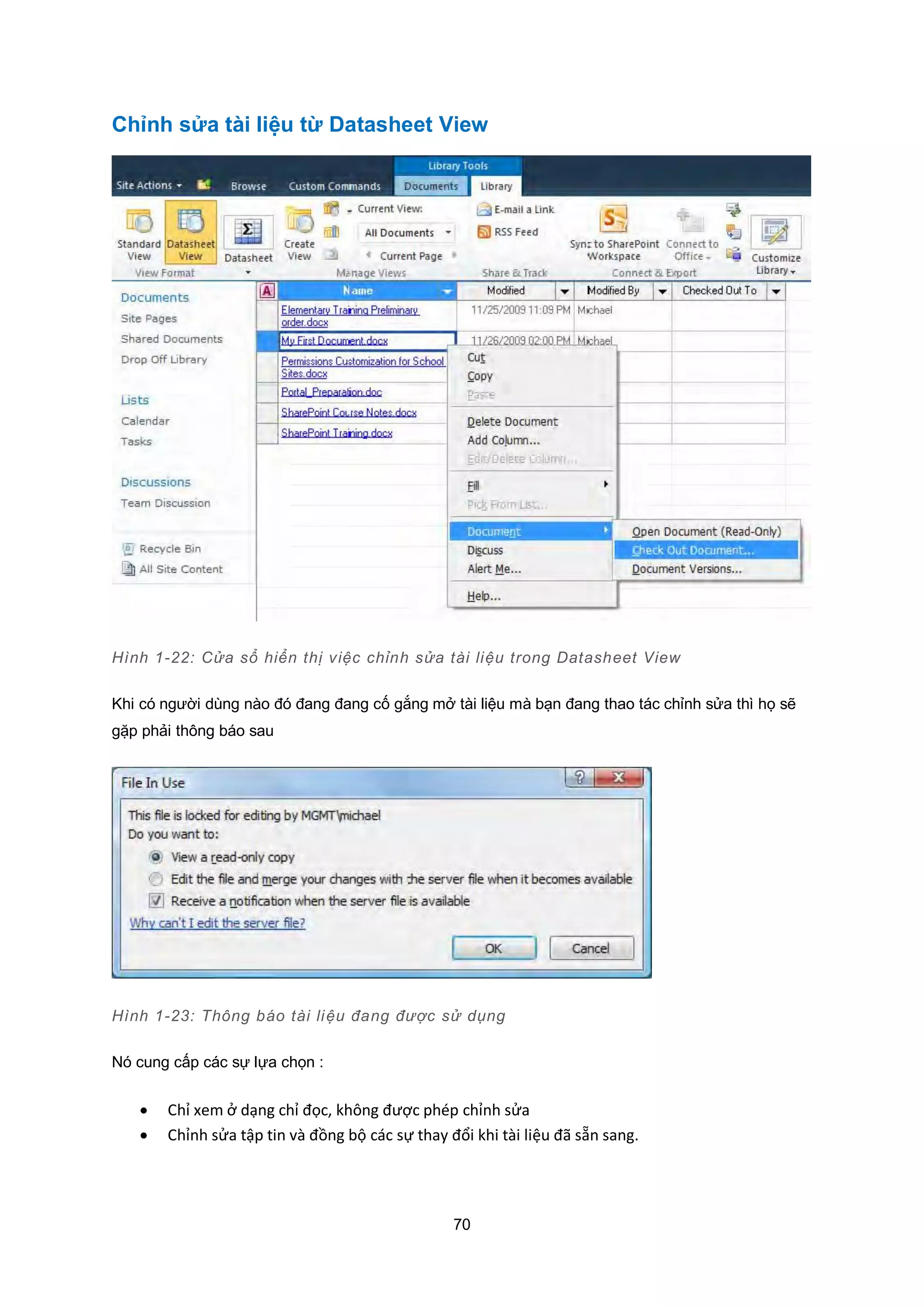 70
Chỉnh sửa tài liệu từ Datasheet View
Hình 1-22: Cửa sổ hiển thị việc chỉnh sửa tài liệu trong Datasheet View
Khi có người dùng nào đó đang đang cố gắng mở tài liệu mà bạn đang thao tác chỉnh sửa thì họ sẽ
gặp phải thông báo sau
Hình 1-23: Thông báo tài liệu đang được sử dụng
Nó cung cấp các sự lựa chọn :
 Chỉ xem ở dạng chỉ đọc, không được phép chỉnh sửa
 Chỉnh sửa tập tin và đồng bộ các sự thay đổi khi tài liệu đã sẵn sang.
 