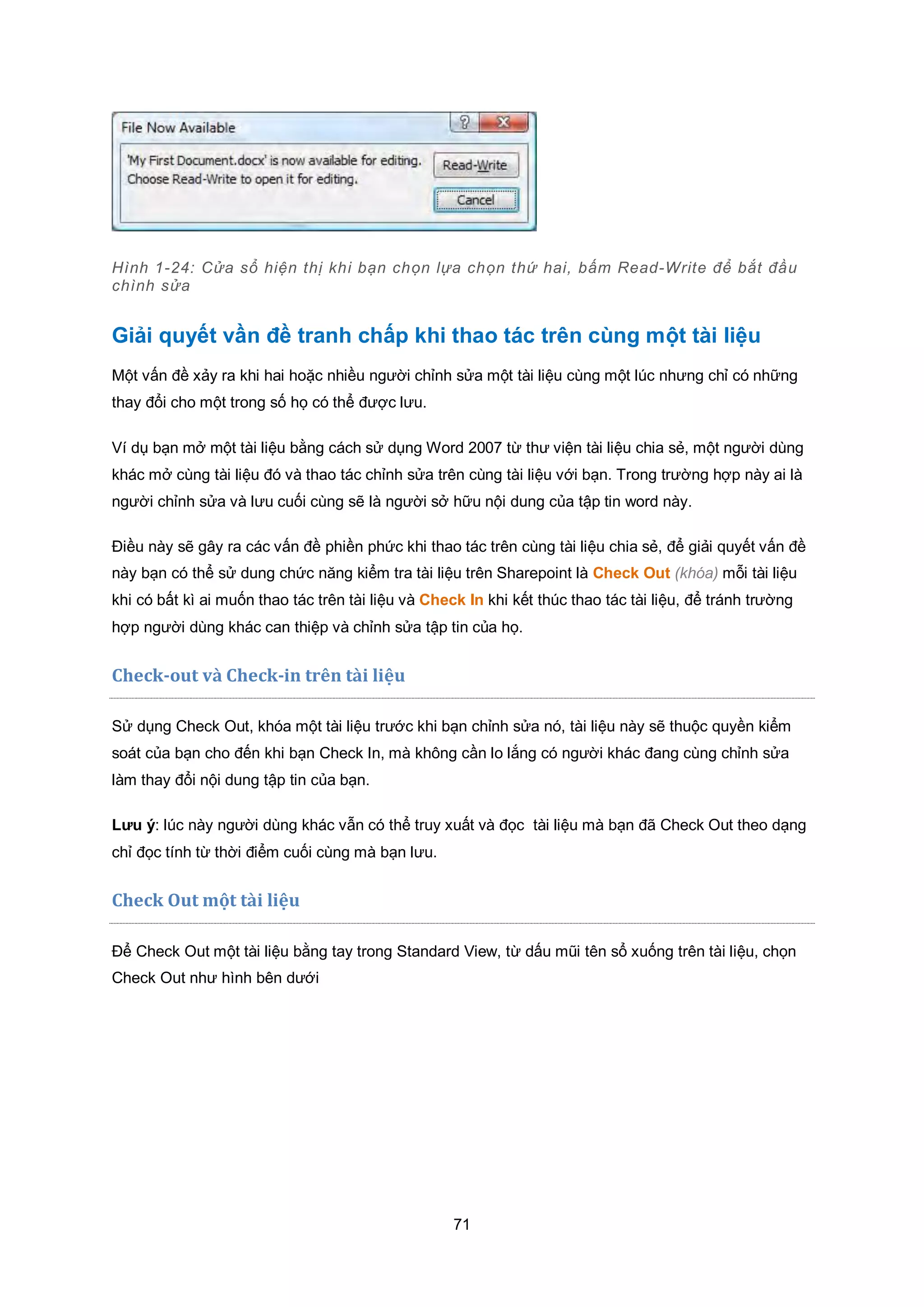 71
Hình 1-24: Cửa sổ hiện thị khi bạn chọn lựa chọn thứ hai, bấm Read-Write để bắt đầu
chình sửa
Giải quyết vần đề tranh chấp khi thao tác trên cùng một tài liệu
Một vấn đề xảy ra khi hai hoặc nhiều người chỉnh sửa một tài liệu cùng một lúc nhưng chỉ có những
thay đổi cho một trong số họ có thể được lưu.
Ví dụ bạn mở một tài liệu bằng cách sử dụng Word 2007 từ thư viện tài liệu chia sẻ, một người dùng
khác mở cùng tài liệu đó và thao tác chỉnh sửa trên cùng tài liệu với bạn. Trong trường hợp này ai là
người chỉnh sửa và lưu cuối cùng sẽ là người sở hữu nội dung của tập tin word này.
Điều này sẽ gây ra các vấn đề phiền phức khi thao tác trên cùng tài liệu chia sẻ, để giải quyết vấn đề
này bạn có thể sử dung chức năng kiểm tra tài liệu trên Sharepoint là Check Out (khóa) mỗi tài liệu
khi có bất kì ai muốn thao tác trên tài liệu và Check In khi kết thúc thao tác tài liệu, để tránh trường
hợp người dùng khác can thiệp và chỉnh sửa tập tin của họ.
Check-out và Check-in trên tài liệu
Sử dụng Check Out, khóa một tài liệu trước khi bạn chỉnh sửa nó, tài liệu này sẽ thuộc quyền kiểm
soát của bạn cho đến khi bạn Check In, mà không cần lo lắng có người khác đang cùng chỉnh sửa
làm thay đổi nội dung tập tin của bạn.
Lưu ý: lúc này người dùng khác vẫn có thể truy xuất và đọc tài liệu mà bạn đã Check Out theo dạng
chỉ đọc tính từ thời điểm cuối cùng mà bạn lưu.
Check Out một tài liệu
Để Check Out một tài liệu bằng tay trong Standard View, từ dấu mũi tên sổ xuống trên tài liệu, chọn
Check Out như hình bên dưới
 