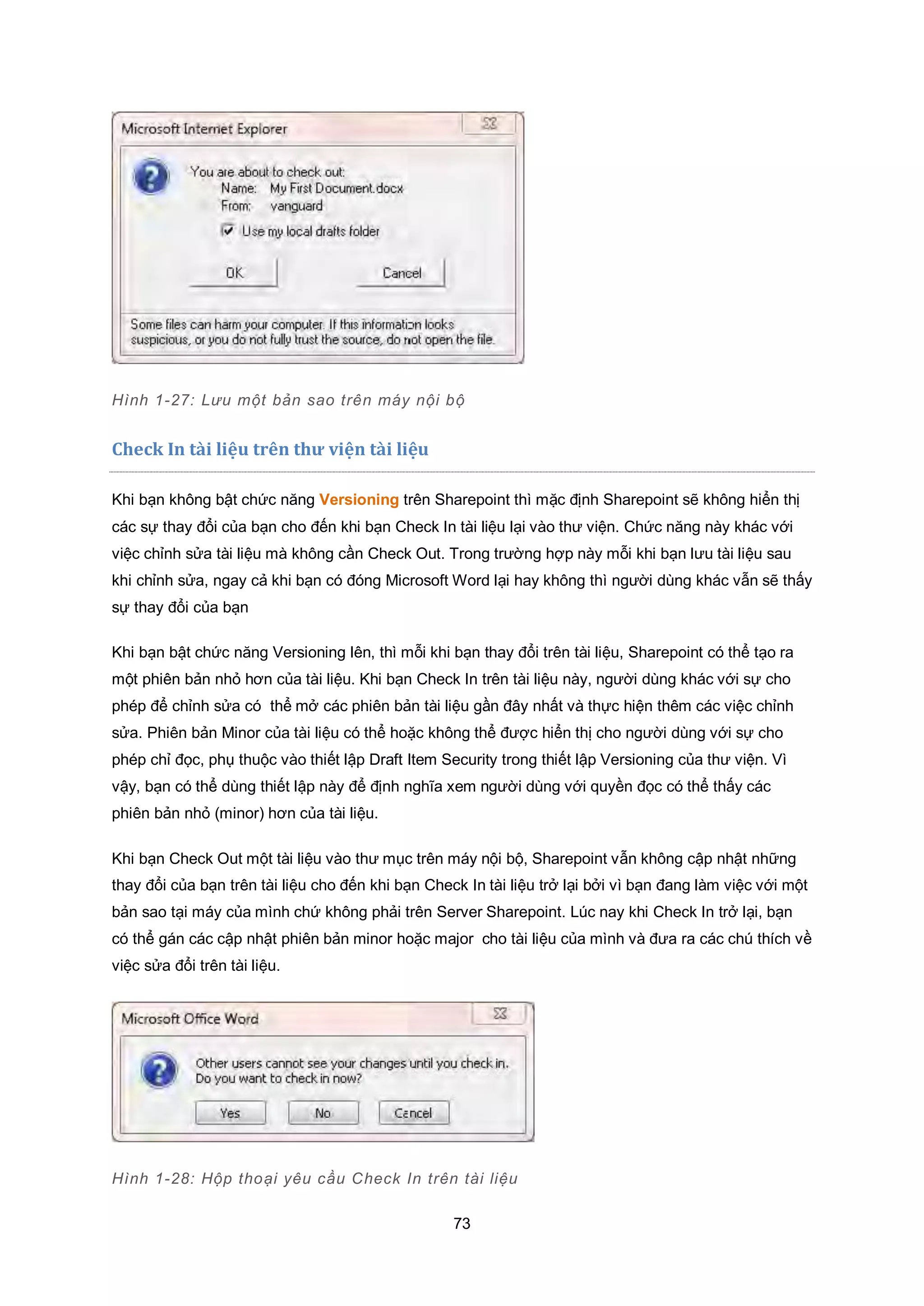 73
Hình 1-27: Lưu một bản sao trên máy nội bộ
Check In tài liệu trên thư viện tài liệu
Khi bạn không bật chức năng Versioning trên Sharepoint thì mặc định Sharepoint sẽ không hiển thị
các sự thay đổi của bạn cho đến khi bạn Check In tài liệu lại vào thư viện. Chức năng này khác với
việc chỉnh sửa tài liệu mà không cần Check Out. Trong trường hợp này mỗi khi bạn lưu tài liệu sau
khi chỉnh sửa, ngay cả khi bạn có đóng Microsoft Word lại hay không thì người dùng khác vẫn sẽ thấy
sự thay đổi của bạn
Khi bạn bật chức năng Versioning lên, thì mỗi khi bạn thay đổi trên tài liệu, Sharepoint có thể tạo ra
một phiên bản nhỏ hơn của tài liệu. Khi bạn Check In trên tài liệu này, người dùng khác với sự cho
phép để chỉnh sửa có thể mở các phiên bản tài liệu gần đây nhất và thực hiện thêm các việc chỉnh
sửa. Phiên bản Minor của tài liệu có thể hoặc không thể được hiển thị cho người dùng với sự cho
phép chỉ đọc, phụ thuộc vào thiết lập Draft Item Security trong thiết lập Versioning của thư viện. Vì
vậy, bạn có thể dùng thiết lập này để định nghĩa xem người dùng với quyền đọc có thể thấy các
phiên bản nhỏ (minor) hơn của tài liệu.
Khi bạn Check Out một tài liệu vào thư mục trên máy nội bộ, Sharepoint vẫn không cập nhật những
thay đổi của bạn trên tài liệu cho đến khi bạn Check In tài liệu trở lại bởi vì bạn đang làm việc với một
bản sao tại máy của mình chứ không phải trên Server Sharepoint. Lúc nay khi Check In trở lại, bạn
có thể gán các cập nhật phiên bản minor hoặc major cho tài liệu của mình và đưa ra các chú thích về
việc sửa đổi trên tài liệu.
Hình 1-28: Hộp thoại yêu cầu Check In trên tài liệu
 