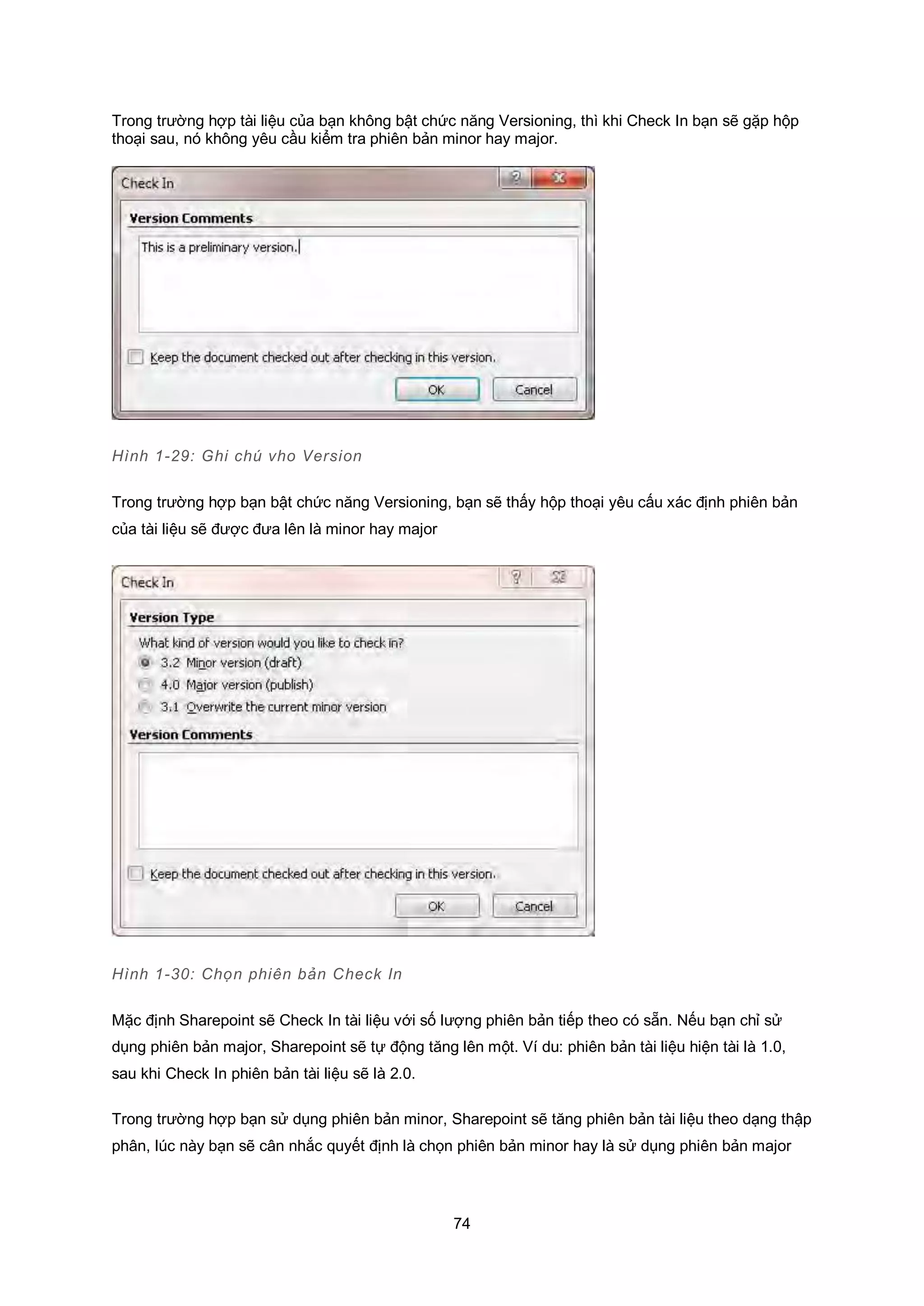 74
Trong trường hợp tài liệu của bạn không bật chức năng Versioning, thì khi Check In bạn sẽ gặp hộp
thoại sau, nó không yêu cầu kiểm tra phiên bản minor hay major.
Hình 1-29: Ghi chú vho Version
Trong trường hợp bạn bật chức năng Versioning, bạn sẽ thấy hộp thoại yêu cấu xác định phiên bản
của tài liệu sẽ được đưa lên là minor hay major
Hình 1-30: Chọn phiên bản Check In
Mặc định Sharepoint sẽ Check In tài liệu với số lượng phiên bản tiếp theo có sẵn. Nếu bạn chỉ sử
dụng phiên bản major, Sharepoint sẽ tự động tăng lên một. Ví du: phiên bản tài liệu hiện tài là 1.0,
sau khi Check In phiên bản tài liệu sẽ là 2.0.
Trong trường hợp bạn sử dụng phiên bản minor, Sharepoint sẽ tăng phiên bản tài liệu theo dạng thập
phân, lúc này bạn sẽ cân nhắc quyết định là chọn phiên bản minor hay là sử dụng phiên bản major
 