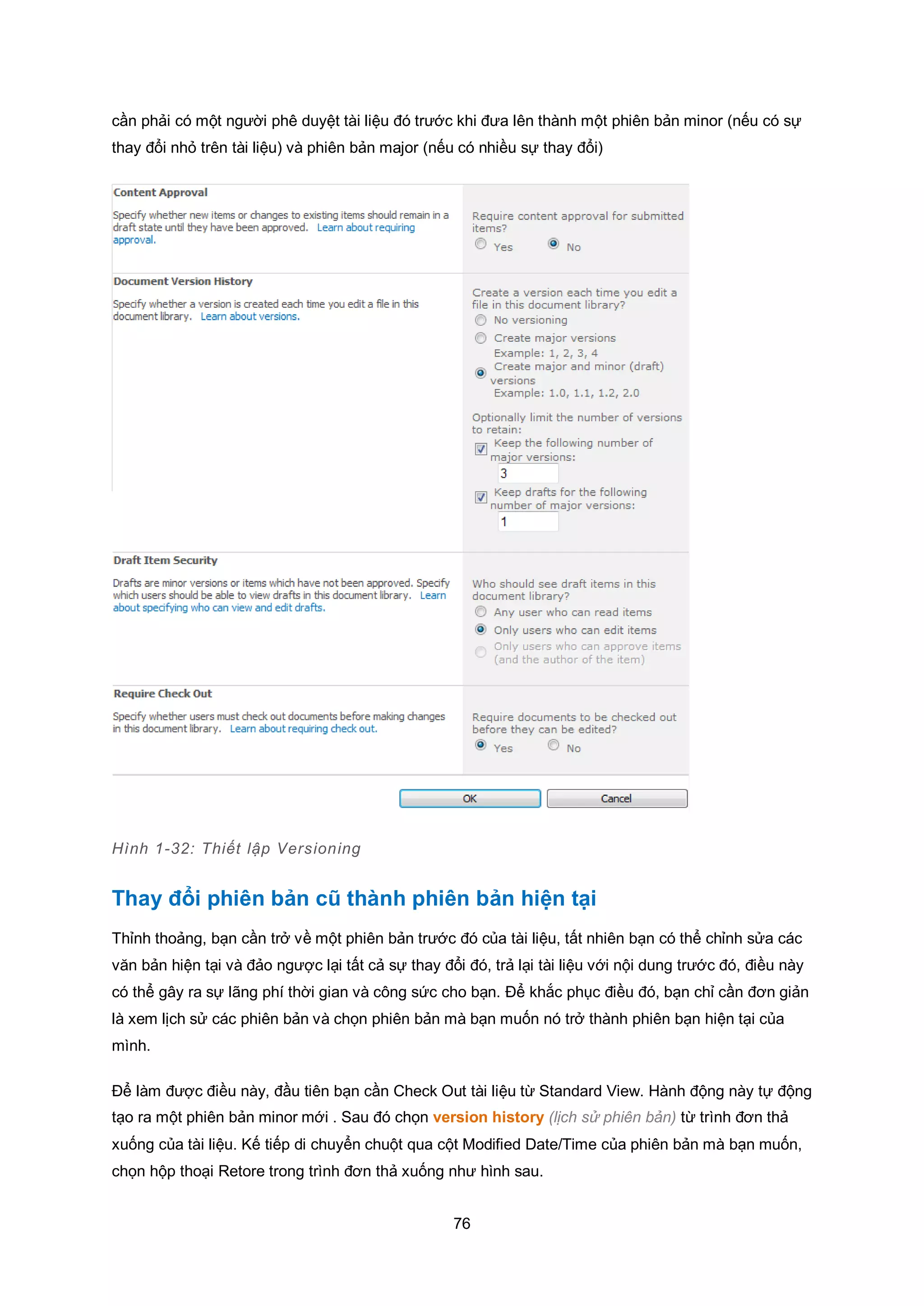 76
cần phải có một người phê duyệt tài liệu đó trước khi đưa lên thành một phiên bản minor (nếu có sự
thay đổi nhỏ trên tài liệu) và phiên bản major (nếu có nhiều sự thay đổi)
Hình 1-32: Thiết lập Versioning
Thay đổi phiên bản cũ thành phiên bản hiện tại
Thỉnh thoảng, bạn cần trở về một phiên bản trước đó của tài liệu, tất nhiên bạn có thể chỉnh sửa các
văn bản hiện tại và đảo ngược lại tất cả sự thay đổi đó, trả lại tài liệu với nội dung trước đó, điều này
có thể gây ra sự lãng phí thời gian và công sức cho bạn. Để khắc phục điều đó, bạn chỉ cần đơn giản
là xem lịch sử các phiên bản và chọn phiên bản mà bạn muốn nó trở thành phiên bạn hiện tại của
mình.
Để làm được điều này, đầu tiên bạn cần Check Out tài liệu từ Standard View. Hành động này tự động
tạo ra một phiên bản minor mới . Sau đó chọn version history (lịch sử phiên bản) từ trình đơn thả
xuống của tài liệu. Kế tiếp di chuyển chuột qua cột Modified Date/Time của phiên bản mà bạn muốn,
chọn hộp thoại Retore trong trình đơn thả xuống như hình sau.
 