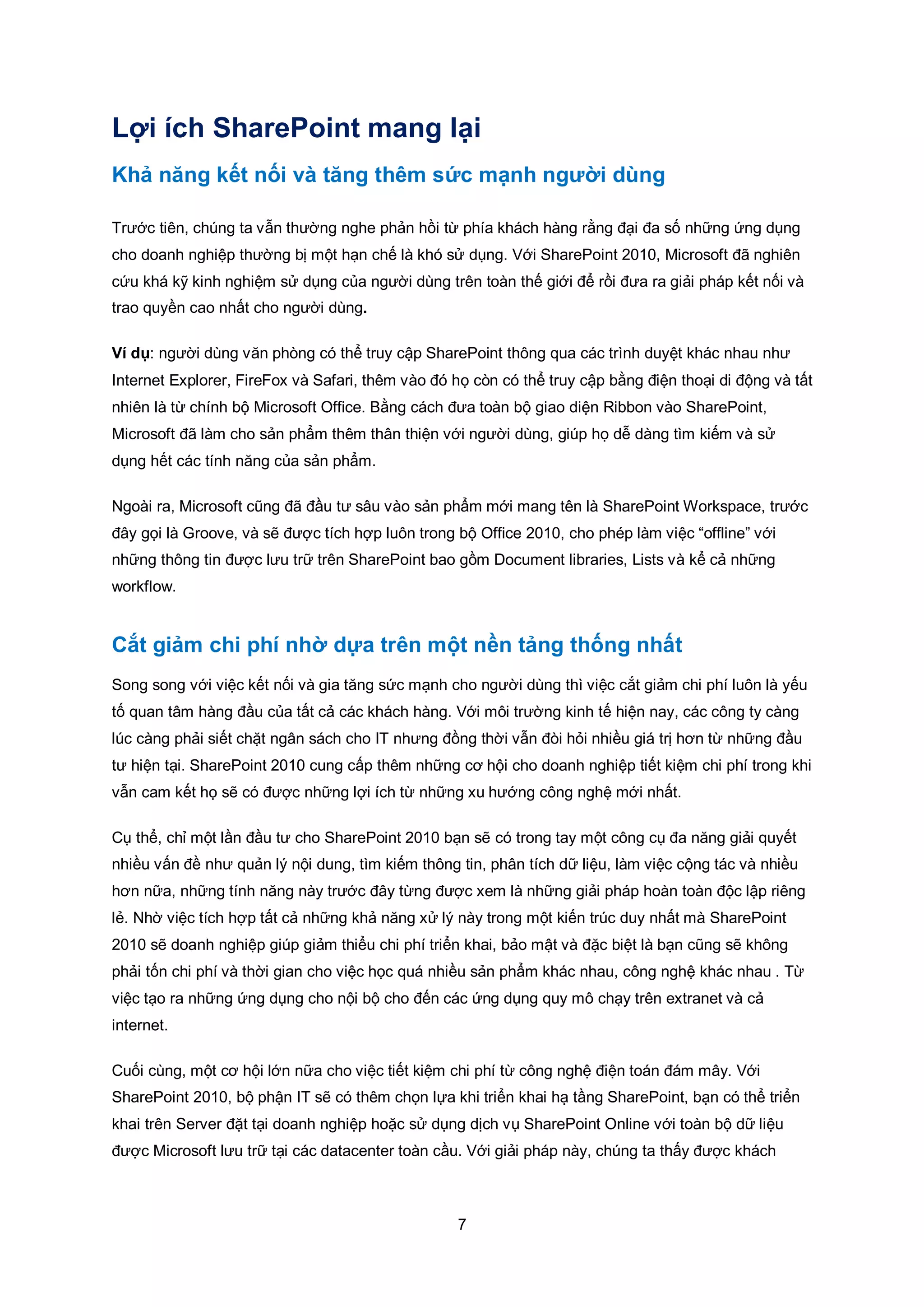 7
Lợi ích SharePoint mang lại
Khả năng kết nối và tăng thêm sức mạnh người dùng
Trước tiên, chúng ta vẫn thường nghe phản hồi từ phía khách hàng rằng đại đa số những ứng dụng
cho doanh nghiệp thường bị một hạn chế là khó sử dụng. Với SharePoint 2010, Microsoft đã nghiên
cứu khá kỹ kinh nghiệm sử dụng của người dùng trên toàn thế giới để rồi đưa ra giải pháp kết nối và
trao quyền cao nhất cho người dùng.
Ví dụ: người dùng văn phòng có thể truy cập SharePoint thông qua các trình duyệt khác nhau như
Internet Explorer, FireFox và Safari, thêm vào đó họ còn có thể truy cập bằng điện thoại di động và tất
nhiên là từ chính bộ Microsoft Office. Bằng cách đưa toàn bộ giao diện Ribbon vào SharePoint,
Microsoft đã làm cho sản phẩm thêm thân thiện với người dùng, giúp họ dễ dàng tìm kiếm và sử
dụng hết các tính năng của sản phẩm.
Ngoài ra, Microsoft cũng đã đầu tư sâu vào sản phẩm mới mang tên là SharePoint Workspace, trước
đây gọi là Groove, và sẽ được tích hợp luôn trong bộ Office 2010, cho phép làm việc “offline” với
những thông tin được lưu trữ trên SharePoint bao gồm Document libraries, Lists và kể cả những
workflow.
Cắt giảm chi phí nhờ dựa trên một nền tảng thống nhất
Song song với việc kết nối và gia tăng sức mạnh cho người dùng thì việc cắt giảm chi phí luôn là yếu
tố quan tâm hàng đầu của tất cả các khách hàng. Với môi trường kinh tế hiện nay, các công ty càng
lúc càng phải siết chặt ngân sách cho IT nhưng đồng thời vẫn đòi hỏi nhiều giá trị hơn từ những đầu
tư hiện tại. SharePoint 2010 cung cấp thêm những cơ hội cho doanh nghiệp tiết kiệm chi phí trong khi
vẫn cam kết họ sẽ có được những lợi ích từ những xu hướng công nghệ mới nhất.
Cụ thể, chỉ một lần đầu tư cho SharePoint 2010 bạn sẽ có trong tay một công cụ đa năng giải quyết
nhiều vấn đề như quản lý nội dung, tìm kiếm thông tin, phân tích dữ liệu, làm việc cộng tác và nhiều
hơn nữa, những tính năng này trước đây từng được xem là những giải pháp hoàn toàn độc lập riêng
lẻ. Nhờ việc tích hợp tất cả những khả năng xử lý này trong một kiến trúc duy nhất mà SharePoint
2010 sẽ doanh nghiệp giúp giảm thiểu chi phí triển khai, bảo mật và đặc biệt là bạn cũng sẽ không
phải tốn chi phí và thời gian cho việc học quá nhiều sản phẩm khác nhau, công nghệ khác nhau . Từ
việc tạo ra những ứng dụng cho nội bộ cho đến các ứng dụng quy mô chạy trên extranet và cả
internet.
Cuối cùng, một cơ hội lớn nữa cho việc tiết kiệm chi phí từ công nghệ điện toán đám mây. Với
SharePoint 2010, bộ phận IT sẽ có thêm chọn lựa khi triển khai hạ tầng SharePoint, bạn có thể triển
khai trên Server đặt tại doanh nghiệp hoặc sử dụng dịch vụ SharePoint Online với toàn bộ dữ liệu
được Microsoft lưu trữ tại các datacenter toàn cầu. Với giải pháp này, chúng ta thấy được khách
 