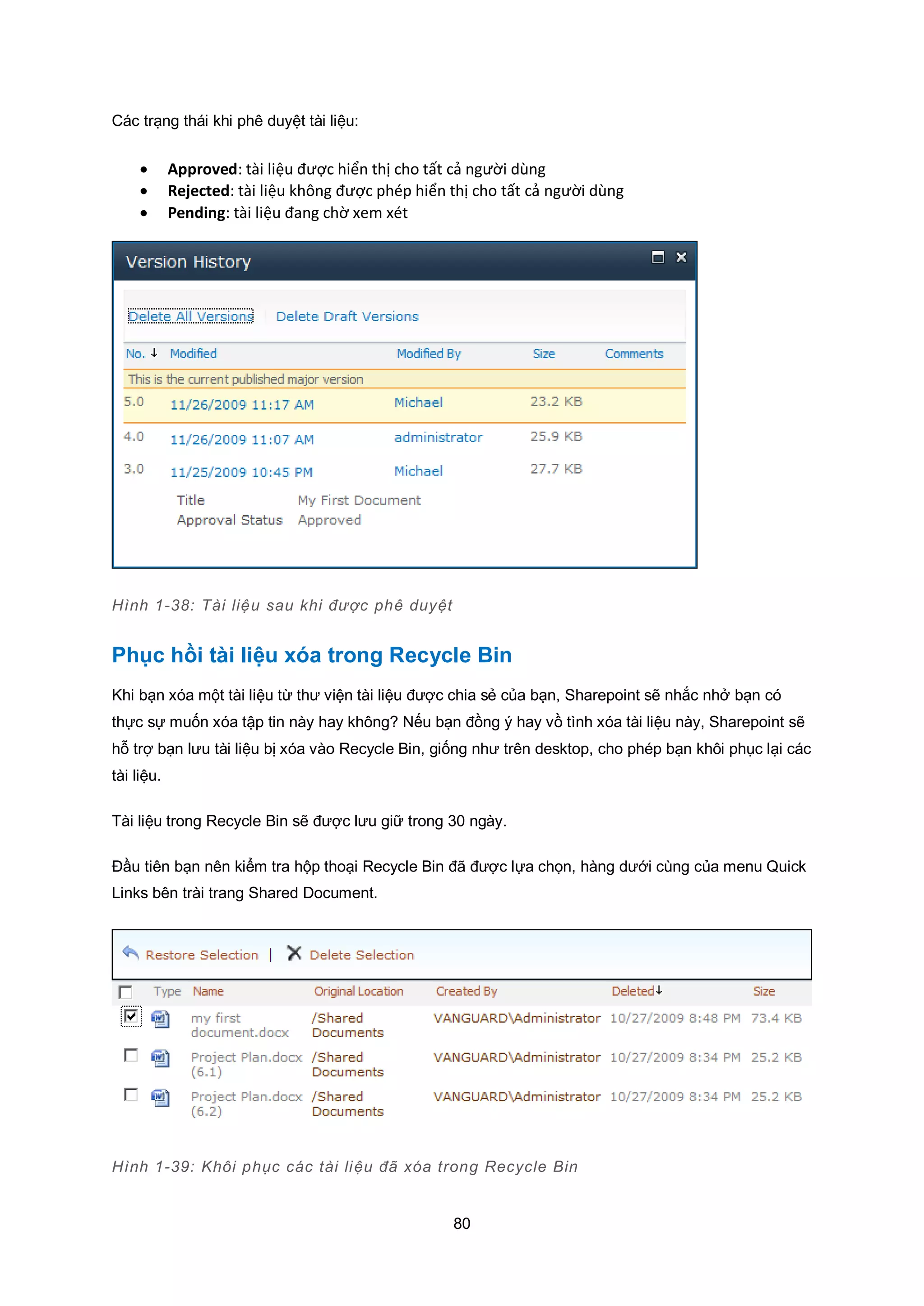 80
Các trạng thái khi phê duyệt tài liệu:
 Approved: tài liệu được hiển thị cho tất cả người dùng
 Rejected: tài liệu không được phép hiển thị cho tất cả người dùng
 Pending: tài liệu đang chờ xem xét
Hình 1-38: Tài liệu sau khi được phê duyệt
Phục hồi tài liệu xóa trong Recycle Bin
Khi bạn xóa một tài liệu từ thư viện tài liệu được chia sẻ của bạn, Sharepoint sẽ nhắc nhở bạn có
thực sự muốn xóa tập tin này hay không? Nếu bạn đồng ý hay vồ tình xóa tài liệu này, Sharepoint sẽ
hỗ trợ bạn lưu tài liệu bị xóa vào Recycle Bin, giống như trên desktop, cho phép bạn khôi phục lại các
tài liệu.
Tài liệu trong Recycle Bin sẽ được lưu giữ trong 30 ngày.
Đầu tiên bạn nên kiểm tra hộp thoại Recycle Bin đã được lựa chọn, hàng dưới cùng của menu Quick
Links bên trài trang Shared Document.
Hình 1-39: Khôi phục các tài liệu đã xóa trong Recycle Bin
 