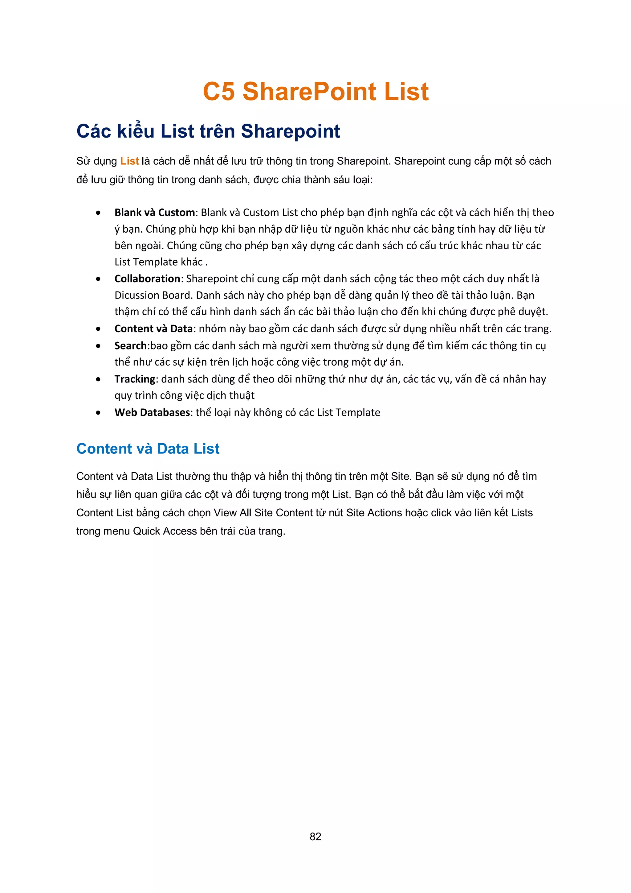 82
C5 SharePoint List
Các kiểu List trên Sharepoint
Sử dụng List là cách dễ nhất để lưu trữ thông tin trong Sharepoint. Sharepoint cung cấp một số cách
để lưu giữ thông tin trong danh sách, được chia thành sáu loại:
 Blank và Custom: Blank và Custom List cho phép bạn định nghĩa các cột và cách hiển thị theo
ý bạn. Chúng phù hợp khi bạn nhập dữ liệu từ nguồn khác như các bảng tính hay dữ liệu từ
bên ngoài. Chúng cũng cho phép bạn xây dựng các danh sách có cấu trúc khác nhau từ các
List Template khác .
 Collaboration: Sharepoint chỉ cung cấp một danh sách cộng tác theo một cách duy nhất là
Dicussion Board. Danh sách này cho phép bạn dễ dàng quản l{ theo đề tài thảo luận. Bạn
thậm chí có thể cấu hình danh sách ẩn các bài thảo luận cho đến khi chúng được phê duyệt.
 Content và Data: nhóm này bao gồm các danh sách được sử dụng nhiều nhất trên các trang.
 Search:bao gồm các danh sách mà người xem thường sử dụng để tìm kiếm các thông tin cụ
thể như các sự kiện trên lịch hoặc công việc trong một dự án.
 Tracking: danh sách dùng để theo dõi những thứ như dự án, các tác vụ, vấn đề cá nhân hay
quy trình công việc dịch thuật
 Web Databases: thể loại này không có các List Template
Content và Data List
Content và Data List thường thu thập và hiển thị thông tin trên một Site. Bạn sẽ sử dụng nó để tìm
hiểu sự liên quan giữa các cột và đối tượng trong một List. Bạn có thể bắt đầu làm việc với một
Content List bằng cách chọn View All Site Content từ nút Site Actions hoặc click vào liên kết Lists
trong menu Quick Access bên trái của trang.
 