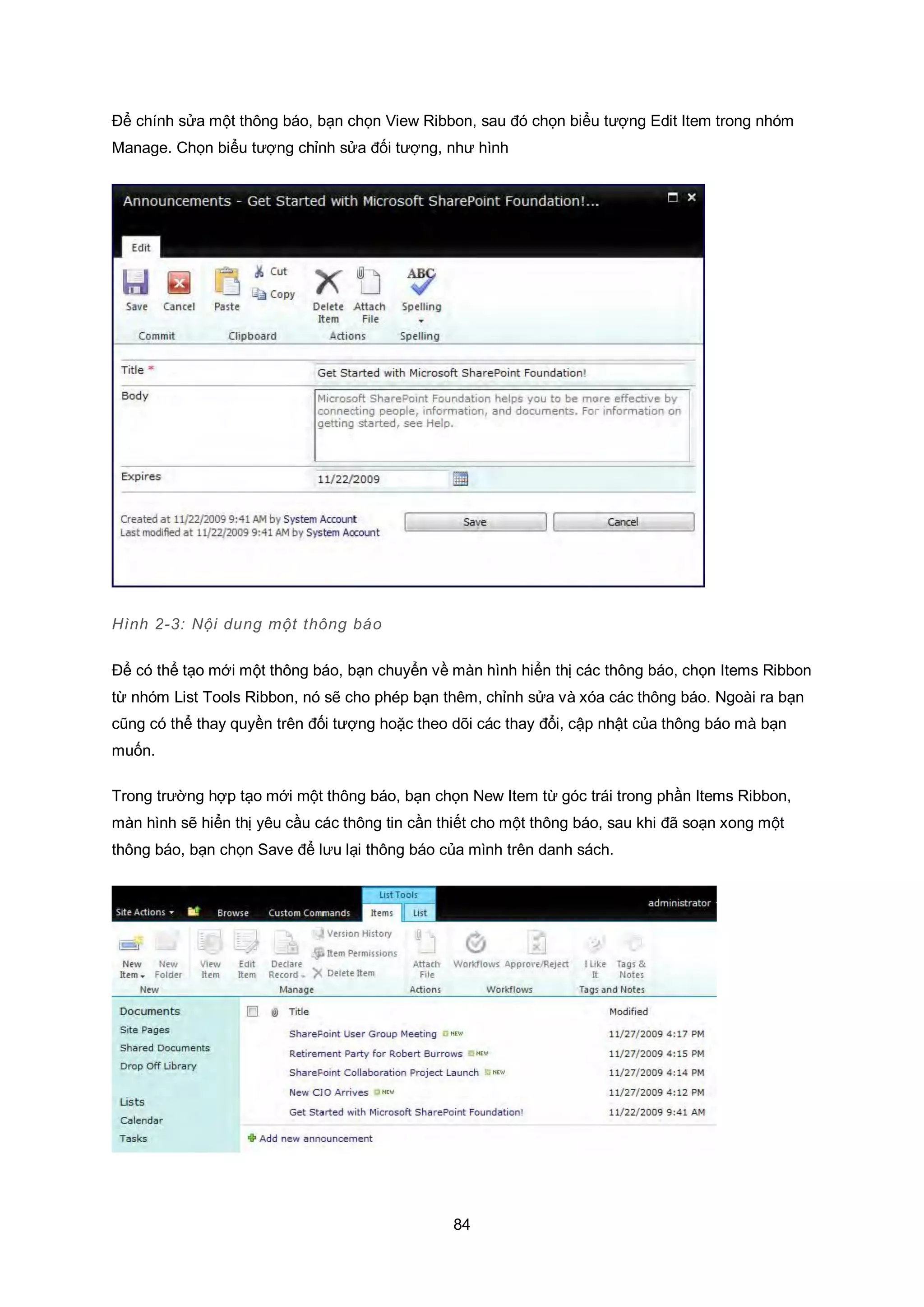 84
Để chính sửa một thông báo, bạn chọn View Ribbon, sau đó chọn biểu tượng Edit Item trong nhóm
Manage. Chọn biểu tượng chỉnh sửa đối tượng, như hình
Hình 2-3: Nội dung một thông báo
Để có thể tạo mới một thông báo, bạn chuyển về màn hình hiển thị các thông báo, chọn Items Ribbon
từ nhóm List Tools Ribbon, nó sẽ cho phép bạn thêm, chỉnh sửa và xóa các thông báo. Ngoài ra bạn
cũng có thể thay quyền trên đối tượng hoặc theo dõi các thay đổi, cập nhật của thông báo mà bạn
muốn.
Trong trường hợp tạo mới một thông báo, bạn chọn New Item từ góc trái trong phần Items Ribbon,
màn hình sẽ hiển thị yêu cầu các thông tin cần thiết cho một thông báo, sau khi đã soạn xong một
thông báo, bạn chọn Save để lưu lại thông báo của mình trên danh sách.
 