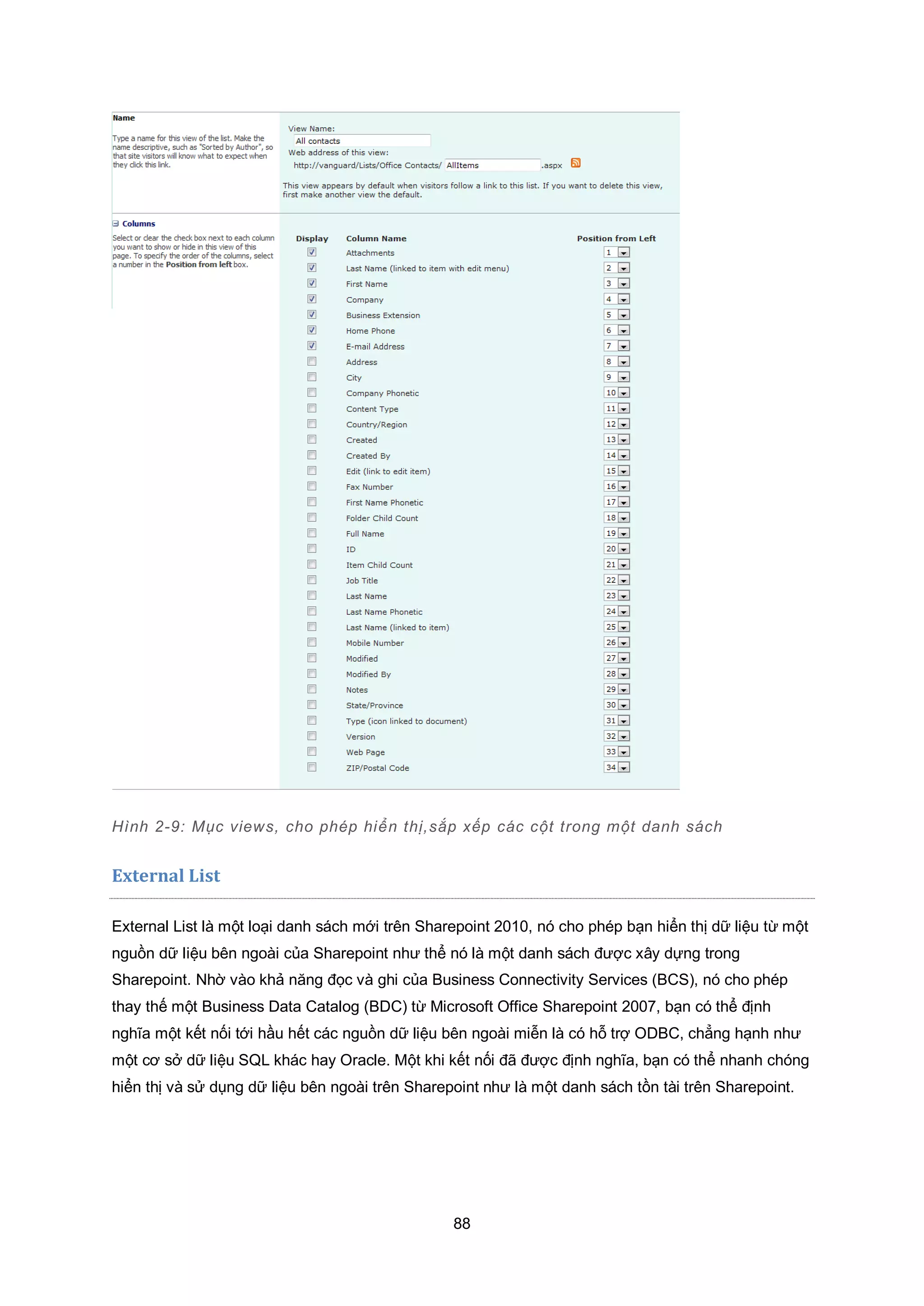 88
Hình 2-9: Mục views, cho phép hiển thị,sắp xếp các cột trong một danh sách
External List
External List là một loại danh sách mới trên Sharepoint 2010, nó cho phép bạn hiển thị dữ liệu từ một
nguồn dữ liệu bên ngoài của Sharepoint như thể nó là một danh sách được xây dựng trong
Sharepoint. Nhờ vào khả năng đọc và ghi của Business Connectivity Services (BCS), nó cho phép
thay thế một Business Data Catalog (BDC) từ Microsoft Office Sharepoint 2007, bạn có thể định
nghĩa một kết nối tới hầu hết các nguồn dữ liệu bên ngoài miễn là có hỗ trợ ODBC, chẳng hạnh như
một cơ sở dữ liệu SQL khác hay Oracle. Một khi kết nối đã được định nghĩa, bạn có thể nhanh chóng
hiển thị và sử dụng dữ liệu bên ngoài trên Sharepoint như là một danh sách tồn tài trên Sharepoint.
 