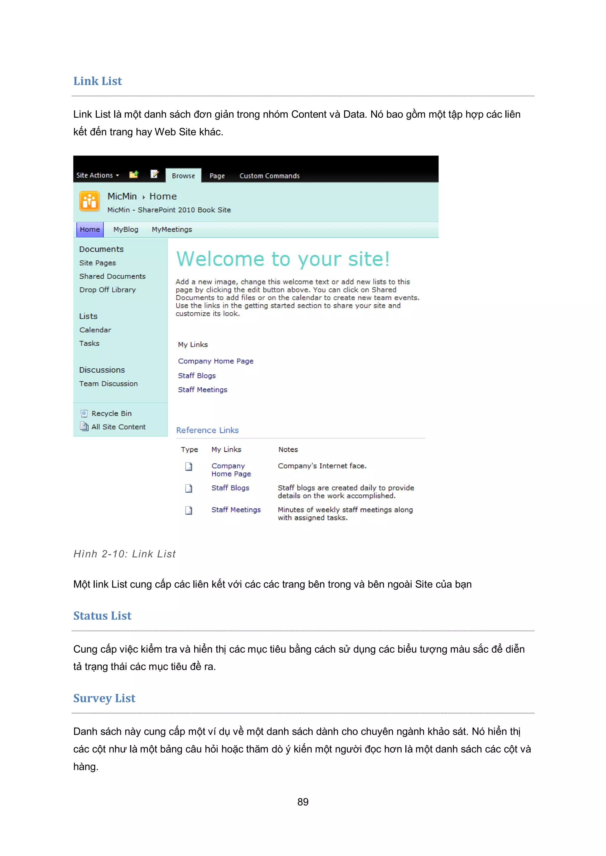 89
Link List
Link List là một danh sách đơn giản trong nhóm Content và Data. Nó bao gồm một tập hợp các liên
kết đến trang hay Web Site khác.
Hình 2-10: Link List
Một link List cung cấp các liên kết với các các trang bên trong và bên ngoài Site của bạn
Status List
Cung cấp việc kiểm tra và hiển thị các mục tiêu bằng cách sử dụng các biểu tượng màu sắc để diễn
tả trạng thái các mục tiêu đề ra.
Survey List
Danh sách này cung cấp một ví dụ về một danh sách dành cho chuyên ngành khảo sát. Nó hiển thị
các cột như là một bảng câu hỏi hoặc thăm dò ý kiến một người đọc hơn là một danh sách các cột và
hàng.
 