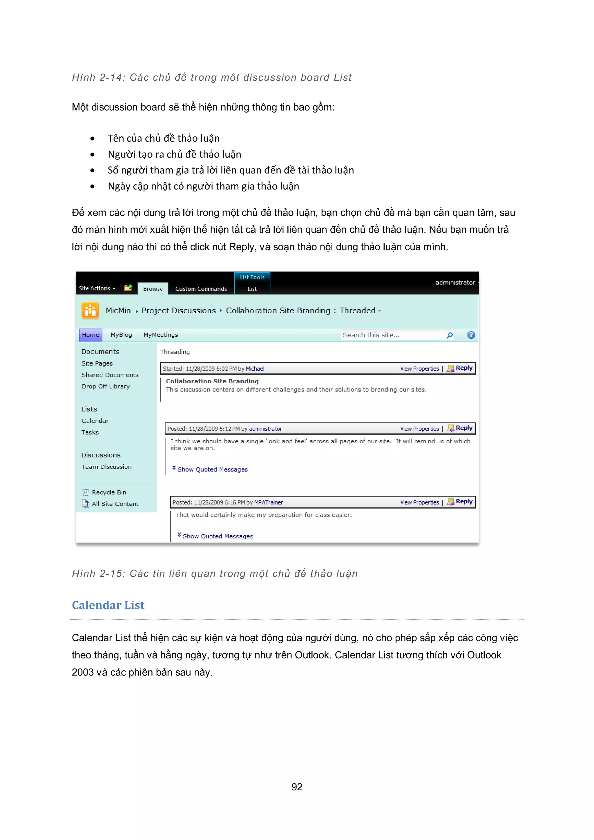 92
Hình 2-14: Các chủ đề trong môt discussion board List
Một discussion board sẽ thể hiện những thông tin bao gồm:
 Tên của chủ đề thảo luận
 Người tạo ra chủ đề thảo luận
 Số người tham gia trả lời liên quan đến đề tài thảo luận
 Ngày cập nhật có người tham gia thảo luận
Để xem các nội dung trả lời trong một chủ đề thảo luận, bạn chọn chủ đề mà bạn cần quan tâm, sau
đó màn hình mới xuất hiện thể hiện tất cả trả lời liên quan đến chủ đề thảo luận. Nếu bạn muốn trả
lời nội dung nào thì có thể click nút Reply, và soạn thảo nội dung thảo luận của mình.
Hình 2-15: Các tin liên quan trong một chủ đề thảo luận
Calendar List
Calendar List thể hiện các sự kiện và hoạt động của người dùng, nó cho phép sắp xếp các công việc
theo tháng, tuần và hằng ngày, tương tự như trên Outlook. Calendar List tương thích với Outlook
2003 và các phiên bản sau này.
 