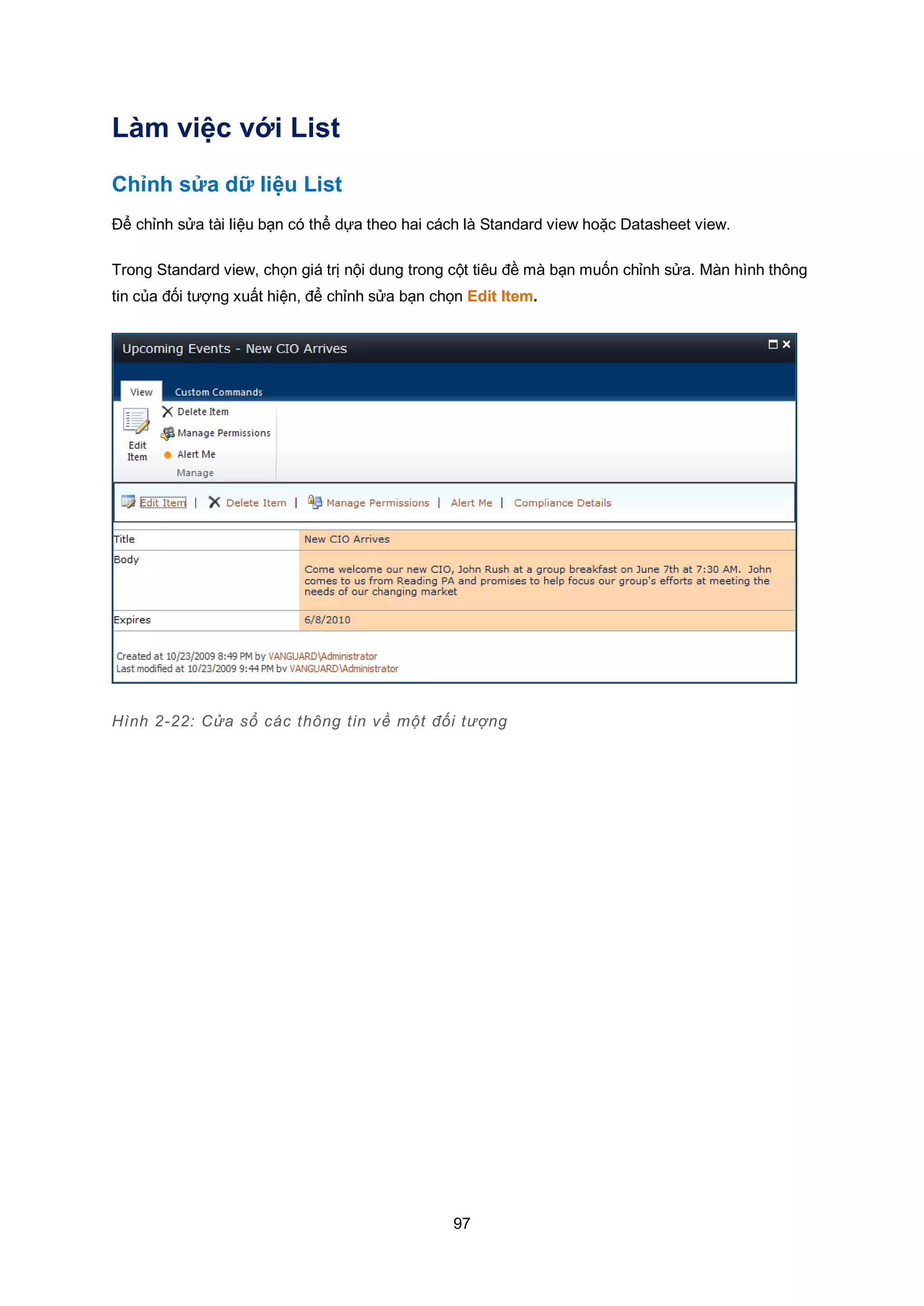 97
Làm việc với List
Chỉnh sửa dữ liệu List
Để chỉnh sửa tài liệu bạn có thể dựa theo hai cách là Standard view hoặc Datasheet view.
Trong Standard view, chọn giá trị nội dung trong cột tiêu đề mà bạn muốn chỉnh sửa. Màn hình thông
tin của đối tượng xuất hiện, để chỉnh sửa bạn chọn Edit Item.
Hình 2-22: Cửa sổ các thông tin về một đối tượng
 