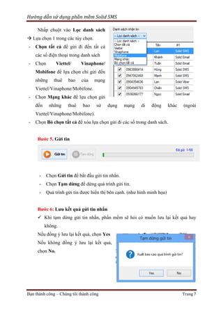 Hướng dẫn sử dụng phần mềm Solid SMS
Nhấp chuột vào Lọc danh sách
 Lựa chọn 1 trong các tùy chọn.
-

Chọn tất cả để gửi đi đến tất cả
các số điện thoại trong danh sách

-

Chọn

Viettel/

Vinaphone/

Mobifone để lựa chọn chỉ gửi đến
những

thuê

bao

của

mạng

Viettel/Vinaphone/Mobifone.
-

Chọn Mạng khác để lựa chọn gửi
đến

những

thuê

bao

sử

dụng

mạng

di

động

khác

(ngoài

Viettel/Vinaphone/Mobifone).
-

Chọn Bỏ chọn tất cả để xóa lựa chọn gửi đi các số trong danh sách.
Bước 5. Gửi tin

-

Chọn Gửi tin để bắt đầu gửi tin nhắn.

-

Chọn Tạm dừng để dừng quá trình gửi tin.

-

Quá trình gửi tin được hiển thị bên cạnh. (như hình minh họa)

Bước 6: Lưu kết quả gửi tin nhắn
 Khi tạm dừng gửi tin nhắn, phần mềm sẽ hỏi có muốn lưu lại kết quả hay
không.
Nếu đồng ý lưu lại kết quả, chọn Yes
Nếu không đồng ý lưu lại kết quả,
chọn No.

Bạn thành công – Chúng tôi thành công

Trang 7

 