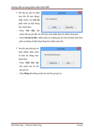 Hướng dẫn sử dụng phần mềm Solid SMS
 Để tiếp tục gửi tin nhắn
(sau khi đã tạm dừng),
nhấp chuột vào Gửi tin
phần mềm sẽ hiện thông
báo: (hình bên)
-

Chọn Gửi tiếp nếu
muốn tiếp tục gửi đến các thuê bao chưa nhận được tin nhắn (chưa gửi).

-

Chọn Gửi lại từ đầu : phần mềm sẽ tự động gửi lại toàn bộ danh sách (bao
gồm cả những số điện thoại đã gửi tin nhắn trước đó).

 Sau khi quá trình gửi tin
hoàn thành, phần mềm
sẽ hiển thị thông báo:
(hình bên)
-

Chọn Xuất báo cáo
nếu muốn lưu lại kết
quả gửi tin.

-

Chọn Đóng nếu không muốn lưu lại kết quả gửi tin.

Bạn thành công – Chúng tôi thành công

Trang 8

 