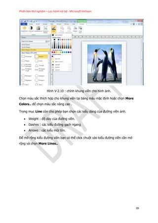 Phiên bản thử nghiệm – Lưu hành nội bộ - Microsoft Vietnam
99
Hình V-2.10 : chỉnh khung viền cho hình ảnh.
Chọn màu sắc thích hợp cho khung viền tại bảng màu mặc định hoặc chọn More
Colors.. để chọn màu sắc nâng cao .
Trong mục Line còn cho phép bạn chọn các kiểu dáng của đường viền ảnh.
 Weight : độ dày của đường viền.
 Dashes : các kiểu đường gạch ngang
 Arrows : các kiểu mũi tên.
Để mở rộng kiểu đường viền bạn có thể click chuột vào kiểu đường viền cần mở
rộng và chọn More Lines..
 