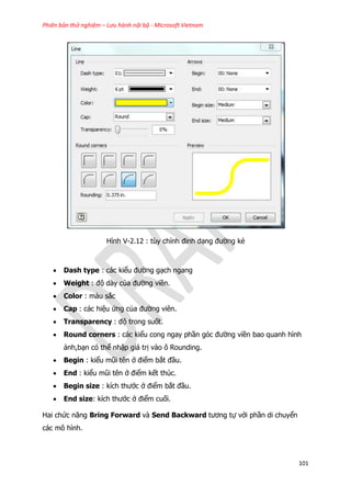 Phiên bản thử nghiệm – Lưu hành nội bộ - Microsoft Vietnam
101
Hình V-2.12 : tùy chỉnh đinh dạng đường kẻ
 Dash type : các kiểu đường gạch ngang
 Weight : độ dày của đường viền.
 Color : màu sắc
 Cap : các hiệu ứng của đường viên.
 Transparency : độ trong suốt.
 Round corners : các kiểu cong ngay phần góc đường viền bao quanh hình
ảnh,bạn có thể nhập giá trị vào ô Rounding.
 Begin : kiểu mũi tên ở điểm bắt đầu.
 End : kiểu mũi tên ở điểm kết thúc.
 Begin size : kích thước ở điểm bắt đầu.
 End size: kích thước ở điểm cuối.
Hai chức năng Bring Forward và Send Backward tương tự với phần di chuyển
các mô hình.
 