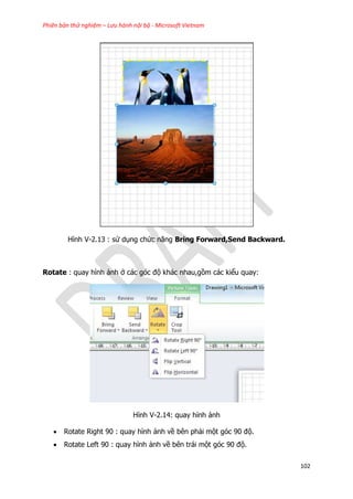 Phiên bản thử nghiệm – Lưu hành nội bộ - Microsoft Vietnam
102
Hình V-2.13 : sử dụng chức năng Bring Forward,Send Backward.
Rotate : quay hình ảnh ở các góc độ khác nhau,gồm các kiểu quay:
Hình V-2.14: quay hỉnh ảnh
 Rotate Right 90 : quay hình ảnh về bên phải một góc 90 độ.
 Rotate Left 90 : quay hình ảnh về bên trái một góc 90 độ.
 