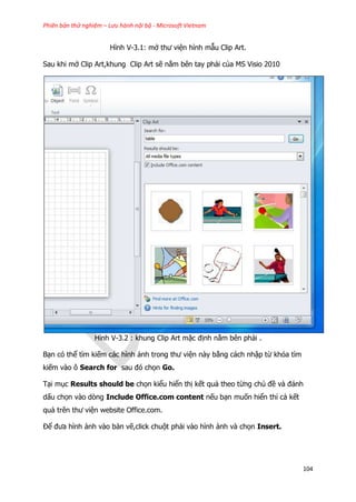 Phiên bản thử nghiệm – Lưu hành nội bộ - Microsoft Vietnam
104
Hình V-3.1: mở thư viện hình mẫu Clip Art.
Sau khi mở Clip Art,khung Clip Art sẽ nằm bên tay phải của MS Visio 2010
Hình V-3.2 : khung Clip Art mặc định nằm bên phải .
Bạn có thể tìm kiếm các hình ảnh trong thư viện này bằng cách nhập từ khóa tìm
kiếm vào ô Search for sau đó chọn Go.
Tại mục Results should be chọn kiểu hiển thị kết quả theo từng chủ đề và đánh
dấu chọn vào dòng Include Office.com content nếu bạn muốn hiển thỉ cả kết
quả trên thư viện website Office.com.
Để đưa hình ảnh vào bản vẽ,click chuột phải vào hình ảnh và chọn Insert.
 