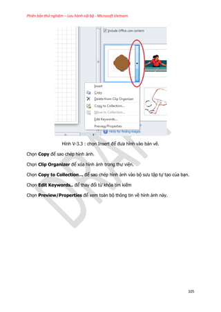Phiên bản thử nghiệm – Lưu hành nội bộ - Microsoft Vietnam
105
Hình V-3.3 : chọn Insert để đưa hình vào bản vẽ.
Chọn Copy để sao chép hình ảnh.
Chọn Clip Organizer để xóa hình ảnh trong thư viện.
Chọn Copy to Collection… để sao chép hình ảnh vào bộ sưu tập tự tạo của bạn.
Chọn Edit Keywords.. để thay đổi từ khóa tìm kiếm
Chọn Preview/Properties để xem toàn bộ thông tin về hình ảnh này.
 