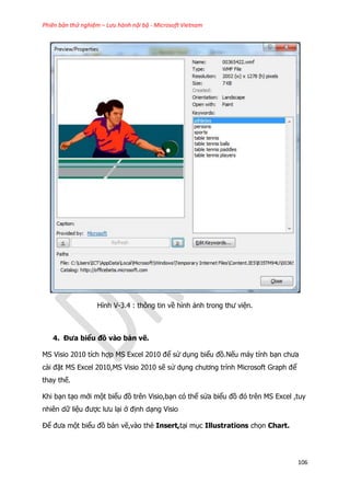 Phiên bản thử nghiệm – Lưu hành nội bộ - Microsoft Vietnam
106
Hình V-3.4 : thông tin về hình ảnh trong thư viện.
4. Đưa biểu đồ vào bản vẽ.
MS Visio 2010 tích hợp MS Excel 2010 để sử dụng biểu đồ.Nếu máy tính bạn chưa
cài đặt MS Excel 2010,MS Visio 2010 sẽ sử dụng chương trình Microsoft Graph để
thay thế.
Khi bạn tạo mới một biểu đồ trên Visio,bạn có thể sửa biểu đồ đó trên MS Excel ,tuy
nhiên dữ liệu được lưu lại ở định dạng Visio
Để đưa một biểu đồ bản vẽ,vào thẻ Insert,tại mục Illustrations chọn Chart.
 