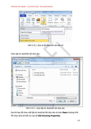 Phiên bản thử nghiệm – Lưu hành nội bộ - Microsoft Vietnam
113
Hình V-5.1: đưa sơ đồ AutoCAD vào bản vẽ
Chọn tập tin AutoCAD cần đưa vào.
Hình V-5.2 : chọn tập tin AutoCAD cần đưa vào.
Sau khi bạn đã chọn một tập tin AutoCad cần đưa vào và chọn Open chương trình
MS Visio 2010 sẽ hiển thị cửa sổ CAD Drawing Properties .
 
