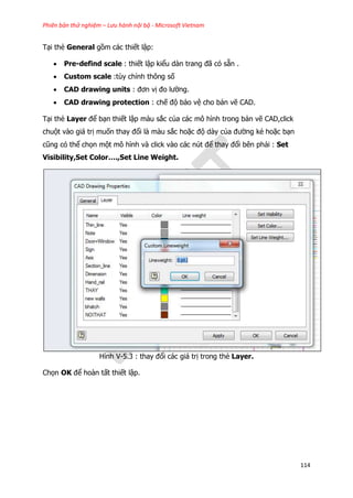 Phiên bản thử nghiệm – Lưu hành nội bộ - Microsoft Vietnam
114
Tại thẻ General gồm các thiết lập:
 Pre-defind scale : thiết lập kiểu dàn trang đã có sẵn .
 Custom scale :tùy chỉnh thông số
 CAD drawing units : đơn vị đo lường.
 CAD drawing protection : chế độ bảo vệ cho bản vẽ CAD.
Tại thẻ Layer để bạn thiết lập màu sắc của các mô hình trong bản vẽ CAD,click
chuột vào giá trị muốn thay đổi là màu sắc hoặc độ dày của đường kẻ hoặc bạn
cũng có thể chọn một mô hình và click vào các nút để thay đổi bên phải : Set
Visibility,Set Color….,Set Line Weight.
Hình V-5.3 : thay đổi các giá trị trong thẻ Layer.
Chọn OK để hoàn tất thiết lập.
 