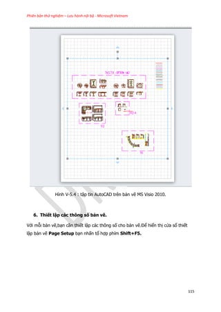 Phiên bản thử nghiệm – Lưu hành nội bộ - Microsoft Vietnam
115
Hình V-5.4 : tập tin AutoCAD trên bản vẽ MS Visio 2010.
6. Thiết lập các thông số bản vẽ.
Với mỗi bản vẽ,bạn cần thiết lập các thông số cho bản vẽ.Để hiển thị cửa sổ thiết
lập bản vẽ Page Setup bạn nhấn tổ hợp phím Shift+F5.
 
