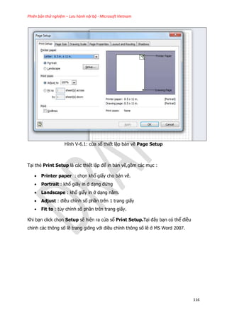 Phiên bản thử nghiệm – Lưu hành nội bộ - Microsoft Vietnam
116
Hình V-6.1: cửa sổ thiết lập bản vẽ Page Setup
Tại thẻ Print Setup là các thiết lập để in bản vẽ,gồm các mục :
 Printer paper : chọn khổ giấy cho bản vẽ.
 Portrait : khổ giấy in ở dạng đứng
 Landscape : khổ giấy in ở dạng nằm.
 Adjust : điều chỉnh số phần trên 1 trang giấy
 Fit to : tùy chỉnh số phần trên trang giấy.
Khi bạn click chọn Setup sẽ hiện ra cửa sổ Print Setup.Tại đây bạn có thể điều
chỉnh các thông số lề trang giống với điều chỉnh thông số lề ở MS Word 2007.
 