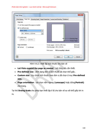 Phiên bản thử nghiệm – Lưu hành nội bộ - Microsoft Vietnam
118
Hình V-6.3: thiết lập kích thước cho bản vẽ
 Let Visio expand the page as needed : mở rộng nếu cần thiết.
 Pre-defined size : định dạng đơn vị kích thước và chọn khổ giấy .
 Custom size : tùy chỉnh kích thước theo đơn vị đã chọn ở mục Pre-defined
size.
 Page orientation : lựa chọn nằm ngang (Lanscape) hoặc đứng(Portrait)
cho trang.
Tại thẻ Draing Scale cho phép bạn thiết lập tỉ lệ cho bản vẽ so với khổ giấy khi in
ra.
 