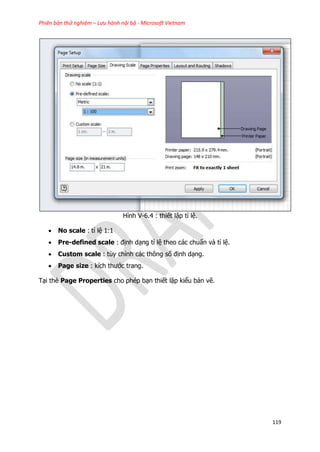Phiên bản thử nghiệm – Lưu hành nội bộ - Microsoft Vietnam
119
Hình V-6.4 : thiết lập tỉ lệ.
 No scale : tỉ lệ 1:1
 Pre-defined scale : định dạng tỉ lệ theo các chuẩn và tỉ lệ.
 Custom scale : tùy chỉnh các thông số định dạng.
 Page size : kích thước trang.
Tại thẻ Page Properties cho phép bạn thiết lập kiểu bản vẽ.
 