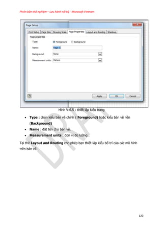 Phiên bản thử nghiệm – Lưu hành nội bộ - Microsoft Vietnam
120
Hình V-6.5 : thiết lập kiểu trang
 Type : chọn kiểu bản vẽ chính ( Foreground) hoặc kiểu bản vẽ nền
(Background)
 Name : đặt tên cho bản vẽ.
 Measurement units : đơn vị đo lường .
Tại thẻ Layout and Routing cho phép bạn thiết lập kiểu bố trí của các mô hình
trên bản vẽ.
 