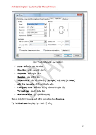 Phiên bản thử nghiệm – Lưu hành nội bộ - Microsoft Vietnam
121
Hình V-6.6: kiểu bố trí các mô hình
 Style : kiểu cấu trúc mô hình.
 Direction : vị trí của vị trí chính.
 Separate : kiểu ngăn cách.
 Overlap : kiểu chồng lên.
 Appearance : kiểu kết nối thẳng (Straight) hoặc cong ( Curved).
 Add line jumps to : thêm đường kẻ vào.
 Line jump style : kiểu các đường kẻ nhảy chuyển tiếp
 Vertical size : giá trị chiều dọc.
 Horizontal size : giá trị chiều ngang.
Bạn có thể chỉnh khoảng cách bằng cách click chọn Spacing.
Tại thẻ Shadows cho phép bạn chỉnh độ bóng.
 