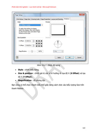 Phiên bản thử nghiệm – Lưu hành nội bộ - Microsoft Vietnam
122
Hình V-6.7: chỉnh độ bóng
 Style : chỉnh kiểu bóng.
 Size & position : chỉnh giá trị các vị trí hướng về tọa độ X (X Offset) và tọa
độ Y (Y Offset).
 Magnification : độ phóng đại.
Bạn cũng có thể chọn nhanh kiểu khổ giấy bằng cách click vào biểu tượng Size trên
thanh Ribbon.
 