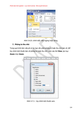 Phiên bản thử nghiệm – Lưu hành nội bộ - Microsoft Vietnam
124
Hình V-6.9: chỉnh kiểu nằm ngang hoặc đứng.
7. Phóng to thu nhỏ
Trong quá trình làm việc,sẽ có lúc bạn cần phải phóng to hoặc thu nhỏ bản vẽ ,Để
tùy chỉnh kích thước bản vẽ phóng to hoặc thu nhỏ ,click vào thẻ View ,tại mục
Zoom chọn Zoom.
Hình V-7.1 : tùy chỉnh kích thước xem.
 