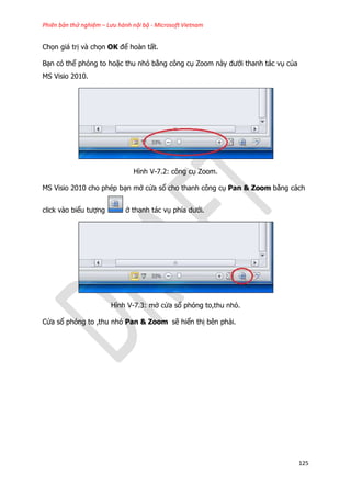 Phiên bản thử nghiệm – Lưu hành nội bộ - Microsoft Vietnam
125
Chọn giá trị và chọn OK để hoàn tất.
Bạn có thể phóng to hoặc thu nhỏ bằng công cụ Zoom này dưới thanh tác vụ của
MS Visio 2010.
Hình V-7.2: công cụ Zoom.
MS Visio 2010 cho phép bạn mở cửa sổ cho thanh công cụ Pan & Zoom bằng cách
click vào biểu tượng ở thanh tác vụ phía dưới.
Hình V-7.3: mở cửa sổ phóng to,thu nhỏ.
Cửa sổ phóng to ,thu nhỏ Pan & Zoom sẽ hiển thị bên phải.
 