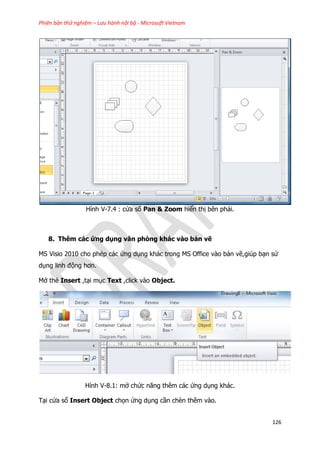 Phiên bản thử nghiệm – Lưu hành nội bộ - Microsoft Vietnam
126
Hình V-7.4 : cửa sổ Pan & Zoom hiển thị bên phải.
8. Thêm các ứng dụng văn phòng khác vào bản vẽ
MS Visio 2010 cho phép các ứng dụng khác trong MS Office vào bản vẽ,giúp bạn sử
dụng linh động hơn.
Mở thẻ Insert ,tại mục Text ,click vào Object.
Hình V-8.1: mở chức năng thêm các ứng dụng khác.
Tại cửa sổ Insert Object chọn ứng dụng cần chèn thêm vào.
 