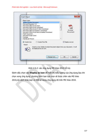 Phiên bản thử nghiệm – Lưu hành nội bộ - Microsoft Vietnam
127
Hình V-6.2: các ứng dụng MS Visio 2010 hỗ trợ.
Đánh dấu chọn vào Display as icon để hiển thị biểu tượng của ứng dụng.Sau khi
chọn xong ứng dụng ,chương trình bạn lựa chọn sẽ được chèn vào MS Visio
2010,nói cách khác,bạn có thể sử dụng ứng dụng đó trên MS Visio 2010.
 