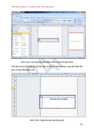 Phiên bản thử nghiệm – Lưu hành nội bộ - Microsoft Vietnam
128
Hình V-8.3: mở ứng dụng MS Office 2003 trong MS Visio 2010
Trên bản vẽ có bộ khung gõ văn bản,bạn có thể mở rộng khung ra ,sau đó nhập văn
bản và chọn định dạng chữ.
Hình V-8.4: nhập văn bản vào khung gõ.
 