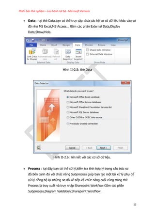 Phiên bản thử nghiệm – Lưu hành nội bộ - Microsoft Vietnam
12
 Data : tại thẻ Data,bạn có thể truy cập ,đưa các hệ cơ sở dữ liệu khác vào sơ
đồ như MS Excel,MS Access… Gồm các phần External Data,Display
Data,Show/Hide.
Hình II-2.5: thẻ Data
Hình II-2.6: liên kết với các cơ sở dữ liệu.
 Process : tại đây,bạn có thể xử lý,kiểm tra tính hợp lý trong cấu trúc sơ
đồ.Bên cạnh đó với chức năng Subprocess giúp bạn tạo một bộ xử lý phụ để
xử lý đồng bộ lại những sơ đồ kế tiếp.Và chức năng cuối cùng trong thẻ
Process là truy xuất và truy nhập Sharepoint Workflow.Gồm các phần
Subprocess,Diagram Validation,Sharepoint Wordflow.
 