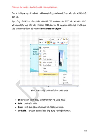 Phiên bản thử nghiệm – Lưu hành nội bộ - Microsoft Vietnam
129
Sau khi nhập xong,click chuột ra khoảng trống của bản vẽ,đoạn văn bản sẽ hiện trên
bản vẽ.
Bạn cũng có thể đưa trình chiếu slide MS Office Powerpoint 2003 vào MS Visio 2010
và trình chiếu trực tiếp trên MS Visio 2010.Sau khi đã tạo xong slide,click chuột phải
vào slide Powerpoint đó và chọn Presentation Object .
Hình V-8.5 : tùy chỉnh để trình chiếu slide
 Show : xem trình chiếu slide trên trên MS Visio 2010
 Edit : chỉnh sửa slide.
 Open : mở slide bằng chương trình MS Powerpoint.
 Convert.. : chuyển đổi qua các ứng dụng Powerpoint khác.
 
